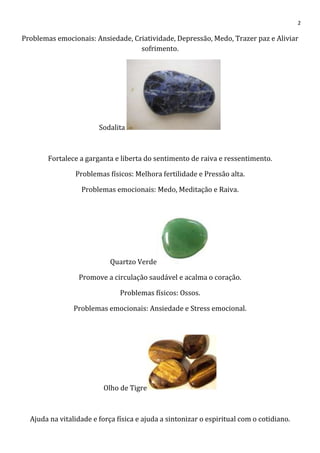 2
Problemas emocionais: Ansiedade, Criatividade, Depressão, Medo, Trazer paz e Aliviar
sofrimento.
Sodalita
Fortalece a garganta e liberta do sentimento de raiva e ressentimento.
Problemas físicos: Melhora fertilidade e Pressão alta.
Problemas emocionais: Medo, Meditação e Raiva.
Quartzo Verde
Promove a circulação saudável e acalma o coração.
Problemas físicos: Ossos.
Problemas emocionais: Ansiedade e Stress emocional.
Olho de Tigre
Ajuda na vitalidade e força física e ajuda a sintonizar o espiritual com o cotidiano.
 