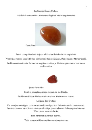 3
Problemas físicos: Fadiga.
Problemas emocionais: Aumentar alegria e aliviar esgotamento.
Cornalina
Pedra tranquilizadora e ajuda a livrar-se de influências negativas.
Problemas físicos: Dsequilibrios hormonais, Desintoxicação, Menopausa e Menstruação.
Problemas emocionais: Aumentar alegria e confiança, Aliviar esgotamento e Acalmar
medo e raiva.
Jaspe Vermelho
Confere energia ao corpo e ajuda na meditação.
Problemas físicos: Melhorar circulação e Aliviar dores costas.
Limpeza dos Cristais
Em uma jarra ou tigela transparente coloque água e as deixe de um dia para o outro.
Seque-as em um pano limpo e em voz alta diga, para cada uma delas separadamente.
“Esta pedra somente fará o
bem para mim e para as outros”.
Toda vez que utilizar repita o mesmo processo.
 