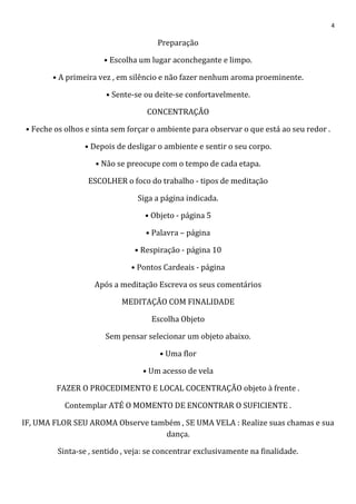 4
Preparação
• Escolha um lugar aconchegante e limpo.
• A primeira vez , em silêncio e não fazer nenhum aroma proeminente.
• Sente-se ou deite-se confortavelmente.
CONCENTRAÇÃO
• Feche os olhos e sinta sem forçar o ambiente para observar o que está ao seu redor .
• Depois de desligar o ambiente e sentir o seu corpo.
• Não se preocupe com o tempo de cada etapa.
ESCOLHER o foco do trabalho - tipos de meditação
Siga a página indicada.
• Objeto - página 5
• Palavra – página
• Respiração - página 10
• Pontos Cardeais - página
Após a meditação Escreva os seus comentários
MEDITAÇÃO COM FINALIDADE
Escolha Objeto
Sem pensar selecionar um objeto abaixo.
• Uma flor
• Um acesso de vela
FAZER O PROCEDIMENTO E LOCAL COCENTRAÇÃO objeto à frente .
Contemplar ATÉ O MOMENTO DE ENCONTRAR O SUFICIENTE .
IF, UMA FLOR SEU AROMA Observe também , SE UMA VELA : Realize suas chamas e sua
dança.
Sinta-se , sentido , veja: se concentrar exclusivamente na finalidade.
 