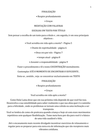 5
FINALIZAÇÃO
• Respire profundamente
• Graças
MEDITAÇÃO COM PALAVRAS
ESCOLHA UM TEXTO POR TÍTULO
Sem pensar a escolha de um texto para o título e , em seguida, ir em seus principais
objetivos :
• Você acredita em vida após a morte? - Página 5
• Diante de espiritualidade - página 6
• Deus ora por nós - Página 7
• tempo atual - página 8
• Assumir a responsabilidade - página 9
Fazer o procedimento e lê o texto COCENTRAÇÃO mentalmente.
Contemplar ATÉ O MOMENTO DE ENCONTRAR O SUFICIENTE .
Sinta-se , sentido , veja: se concentrar exclusivamente em TEXTO
FINALIZAÇÃO
• Respire profundamente
• Graças
Você acredita em vida após a morte?
Como Dalai Lama disse que em sua próxima vida depende do que você faz isso.
Desenvolva a sua sensibilidade para saber realmente o que sua alma quer é o caminho
para a felicidade , onde os problemas se tornam uma colisão ou uma inclinação a ser
transposta.
Você se lembra de como ele praticava quando criança e hoje só com esses movimentos
repetitivos sem qualquer flexibilização . Tome meia hora por dia para você é o básico
de uma vida saudável e feliz.
Até o encanamento mais recente divulgado incentivar exercícios de relaxamento e
regular para se preparar para esta nova era de informação que são receptores mais
vibrantes cotidiana.
 