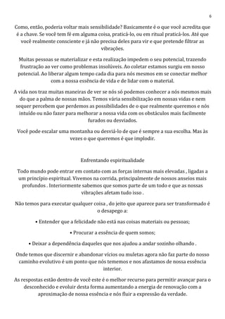 6
Como, então, poderia voltar mais sensibilidade? Basicamente é o que você acredita que
é a chave. Se você tem fé em alguma coisa, praticá-lo, ou em ritual praticá-los. Até que
você realmente consciente e já não precisa deles para vir e que pretende filtrar as
vibrações.
Muitas pessoas se materializar e esta realização impedem o seu potencial, trazendo
frustração ao ver como problemas insolúveis. Ao coletar estamos surgiu em nosso
potencial. Ao liberar algum tempo cada dia para nós mesmos em se conectar melhor
com a nossa essência de vida e de lidar com o material.
A vida nos traz muitas maneiras de ver se nós só podemos conhecer a nós mesmos mais
do que a palma de nossas mãos. Temos vária sensibilização em nossas vidas e nem
sequer percebem que perdemos as possibilidades de o que realmente queremos e nós
intuído ou não fazer para melhorar a nossa vida com os obstáculos mais facilmente
furados ou desviados.
Você pode escalar uma montanha ou desviá-lo de que é sempre a sua escolha. Mas às
vezes o que queremos é que implodir.
Enfrentando espiritualidade
Todo mundo pode entrar em contato com as forças internas mais elevadas , ligadas a
um princípio espiritual. Vivemos na corrida, principalmente de nossos anseios mais
profundos . Interiormente sabemos que somos parte de um todo e que as nossas
vibrações afetam tudo isso .
Não temos para executar qualquer coisa , do jeito que aparece para ser transformado é
o desapego a:
• Entender que a felicidade não está nas coisas materiais ou pessoas;
• Procurar a essência de quem somos;
• Deixar a dependência daqueles que nos ajudou a andar sozinho olhando .
Onde temos que discernir e abandonar vícios ou muletas agora não faz parte do nosso
caminho evolutivo é um ponto que nós tememos e nos afastamos de nossa essência
interior.
As respostas estão dentro de você este é o melhor recurso para permitir avançar para o
desconhecido e evoluir desta forma aumentando a energia de renovação com a
aproximação de nossa essência e nós fluir a expressão da verdade.
 