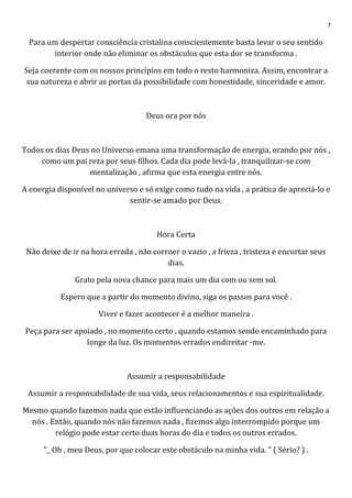 7
Para um despertar consciência cristalina conscientemente basta levar o seu sentido
interior onde não eliminar os obstáculos que esta dor se transforma .
Seja coerente com os nossos princípios em todo o resto harmoniza. Assim, encontrar a
sua natureza e abrir as portas da possibilidade com honestidade, sinceridade e amor.
Deus ora por nós
Todos os dias Deus no Universo emana uma transformação de energia, orando por nós ,
como um pai reza por seus filhos. Cada dia pode levá-la , tranquilizar-se com
mentalização , afirma que esta energia entre nós.
A energia disponível no universo e só exige como tudo na vida , a prática de apreciá-lo e
sentir-se amado por Deus.
Hora Certa
Não deixe de ir na hora errada , não corroer o vazio , a frieza , tristeza e encurtar seus
dias.
Grato pela nova chance para mais um dia com ou sem sol.
Espero que a partir do momento divino, siga os passos para você .
Viver e fazer acontecer é a melhor maneira .
Peça para ser apoiado , no momento certo , quando estamos sendo encaminhado para
longe da luz. Os momentos errados endireitar -me.
Assumir a responsabilidade
Assumir a responsabilidade de sua vida, seus relacionamentos e sua espiritualidade.
Mesmo quando fazemos nada que estão influenciando as ações dos outros em relação a
nós . Então, quando nós não fazemos nada , fizemos algo interrompido porque um
relógio pode estar certo duas horas do dia e todos os outros errados.
"_ Oh , meu Deus, por que colocar este obstáculo na minha vida. " ( Sério? ) .
 
