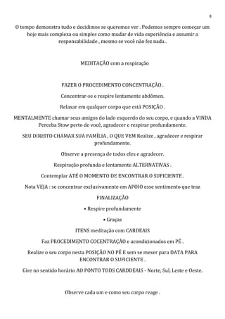 8
O tempo demonstra tudo e decidimos se queremos ver . Podemos sempre começar um
hoje mais complexa ou simples como mudar de vida experiência e assumir a
responsabilidade , mesmo se você não fez nada .
MEDITAÇÃO com a respiração
FAZER O PROCEDIMENTO CONCENTRAÇÃO .
Concentrar-se e respire lentamente abdômen.
Relaxar em qualquer corpo que está POSIÇÃO .
MENTALMENTE chamar seus amigos do lado esquerdo do seu corpo, e quando a VINDA
Perceba Stow perto de você, agradecer e respirar profundamente.
SEU DIREITO CHAMAR SUA FAMÍLIA , O QUE VEM Realize , agradecer e respirar
profundamente.
Observe a presença de todos eles e agradecer.
Respiração profunda e lentamente ALTERNATIVAS .
Contemplar ATÉ O MOMENTO DE ENCONTRAR O SUFICIENTE .
Nota VEJA : se concentrar exclusivamente em APOIO esse sentimento que traz
FINALIZAÇÃO
• Respire profundamente
• Graças
ITENS meditação com CARDEAIS
Faz PROCEDIMENTO COCENTRAÇÃO e acondicionados em PÉ .
Realize o seu corpo nesta POSIÇÃO NO PÉ E sem se mexer para DATA PARA
ENCONTRAR O SUFICIENTE .
Gire no sentido horário AO PONTO TODS CARDDEAIS - Norte, Sul, Leste e Oeste.
Observe cada um e como seu corpo reage .
 