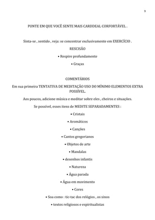 9
PONTE EM QUE VOCÊ SENTE MAIS CARDDEAL CORFORTÁVEL .
Sinta-se , sentido , veja: se concentrar exclusivamente em EXERCÍCIO .
RESCISÃO
• Respire profundamente
• Graças
COMENTÁRIOS
Em sua primeira TENTATIVA DE MEDITAÇÃO USO DO MÍNIMO ELEMENTOS EXTRA
POSSÍVEL.
Aos poucos, adicione música e meditar sobre eles , cheiros e situações.
Se possível, esses itens de MEDITE SEPARADAMENTES :
• Cristais
• Aromáticos
• Canções
• Cantos gregorianos
• Objetos de arte
• Mandalas
• desenhos infantis
• Natureza
• Água parada
• Água em movimento
• Cores
• Soa como : tic-tac dos relógios , os sinos
• textos religiosos e espiritualistas
 