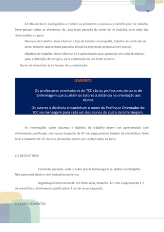 17
A Folha de Rosto é obrigatória e contém os elementos essenciais à identificação do trabalho.
Deve possuir todos os elementos da capa (com exceção do nome da instituição), acrescidos dos
relacionados a seguir:
Natureza do trabalho: deve informar o tipo de trabalho (monografia, trabalho de conclusão de
curso, trabalho apresentado para uma disciplina,projeto de pesquisa entre outros);
Objetivo do trabalho: deve informar se é apresentado para aprovação em uma disciplina,
para a obtenção de um grau, para a obtenção de um título e outros;
Nome do orientador e, se houver do co-orientador.
LEMBRETE
Os professores orientadores do TCC são os professores do curso de
Enfermagem que auxiliam os tutores à distância na orientação aos
alunos.
Os tutores à distância encaminham o nome do Professor Orientador do
TCC via mensagem para cada um dos alunos do curso de Enfermagem.
As informações sobre natureza e objetivo do trabalho devem ser apresentadas com
alinhamento justificado, com recuo esquerdo de 07 cm, espaçamento simples de entrelinhas, fonte
Arial e tamanho 10. Os demais elementos devem ser centralizados na folha.
2.3 DEDICATÓRIA
Elemento opcional, onde o autor presta homenagem ou dedica seu trabalho.
Não apresenta título e nem indicativo numérico.
Digitado preferencialmente em fonte Arial, tamanho 12, com espaçamento 1,5
de entrelinhas, alinhamento justificado e 7 cm de recuo esquerdo.
2.4 AGRADECIMENTOS
 