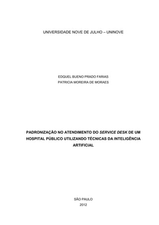 UNIVERSIDADE NOVE DE JULHO – UNINOVE
EDQUEL BUENO PRADO FARIAS
PATRICIA MOREIRA DE MORAES
PADRONIZAÇÃO NO ATENDIMENTO DO SERVICE DESK DE UM
HOSPITAL PÚBLICO UTILIZANDO TÉCNICAS DA INTELIGÊNCIA
ARTIFICIAL
SÃO PAULO
2012
 