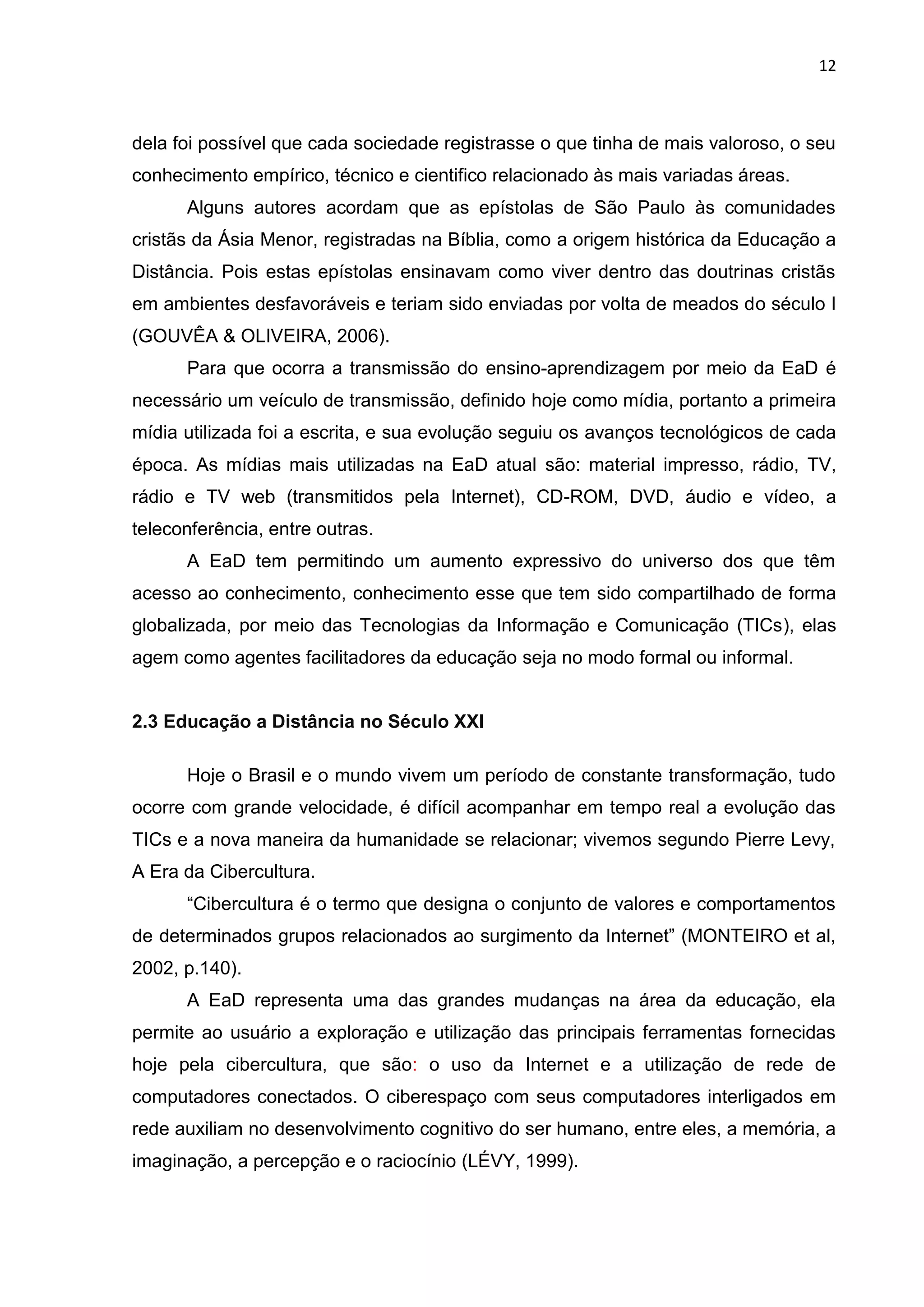 12
dela foi possível que cada sociedade registrasse o que tinha de mais valoroso, o seu
conhecimento empírico, técnico e cientifico relacionado às mais variadas áreas.
Alguns autores acordam que as epístolas de São Paulo às comunidades
cristãs da Ásia Menor, registradas na Bíblia, como a origem histórica da Educação a
Distância. Pois estas epístolas ensinavam como viver dentro das doutrinas cristãs
em ambientes desfavoráveis e teriam sido enviadas por volta de meados do século I
(GOUVÊA & OLIVEIRA, 2006).
Para que ocorra a transmissão do ensino-aprendizagem por meio da EaD é
necessário um veículo de transmissão, definido hoje como mídia, portanto a primeira
mídia utilizada foi a escrita, e sua evolução seguiu os avanços tecnológicos de cada
época. As mídias mais utilizadas na EaD atual são: material impresso, rádio, TV,
rádio e TV web (transmitidos pela Internet), CD-ROM, DVD, áudio e vídeo, a
teleconferência, entre outras.
A EaD tem permitindo um aumento expressivo do universo dos que têm
acesso ao conhecimento, conhecimento esse que tem sido compartilhado de forma
globalizada, por meio das Tecnologias da Informação e Comunicação (TICs), elas
agem como agentes facilitadores da educação seja no modo formal ou informal.
2.3 Educação a Distância no Século XXI
Hoje o Brasil e o mundo vivem um período de constante transformação, tudo
ocorre com grande velocidade, é difícil acompanhar em tempo real a evolução das
TICs e a nova maneira da humanidade se relacionar; vivemos segundo Pierre Levy,
A Era da Cibercultura.
“Cibercultura é o termo que designa o conjunto de valores e comportamentos
de determinados grupos relacionados ao surgimento da Internet” (MONTEIRO et al,
2002, p.140).
A EaD representa uma das grandes mudanças na área da educação, ela
permite ao usuário a exploração e utilização das principais ferramentas fornecidas
hoje pela cibercultura, que são: o uso da Internet e a utilização de rede de
computadores conectados. O ciberespaço com seus computadores interligados em
rede auxiliam no desenvolvimento cognitivo do ser humano, entre eles, a memória, a
imaginação, a percepção e o raciocínio (LÉVY, 1999).
 