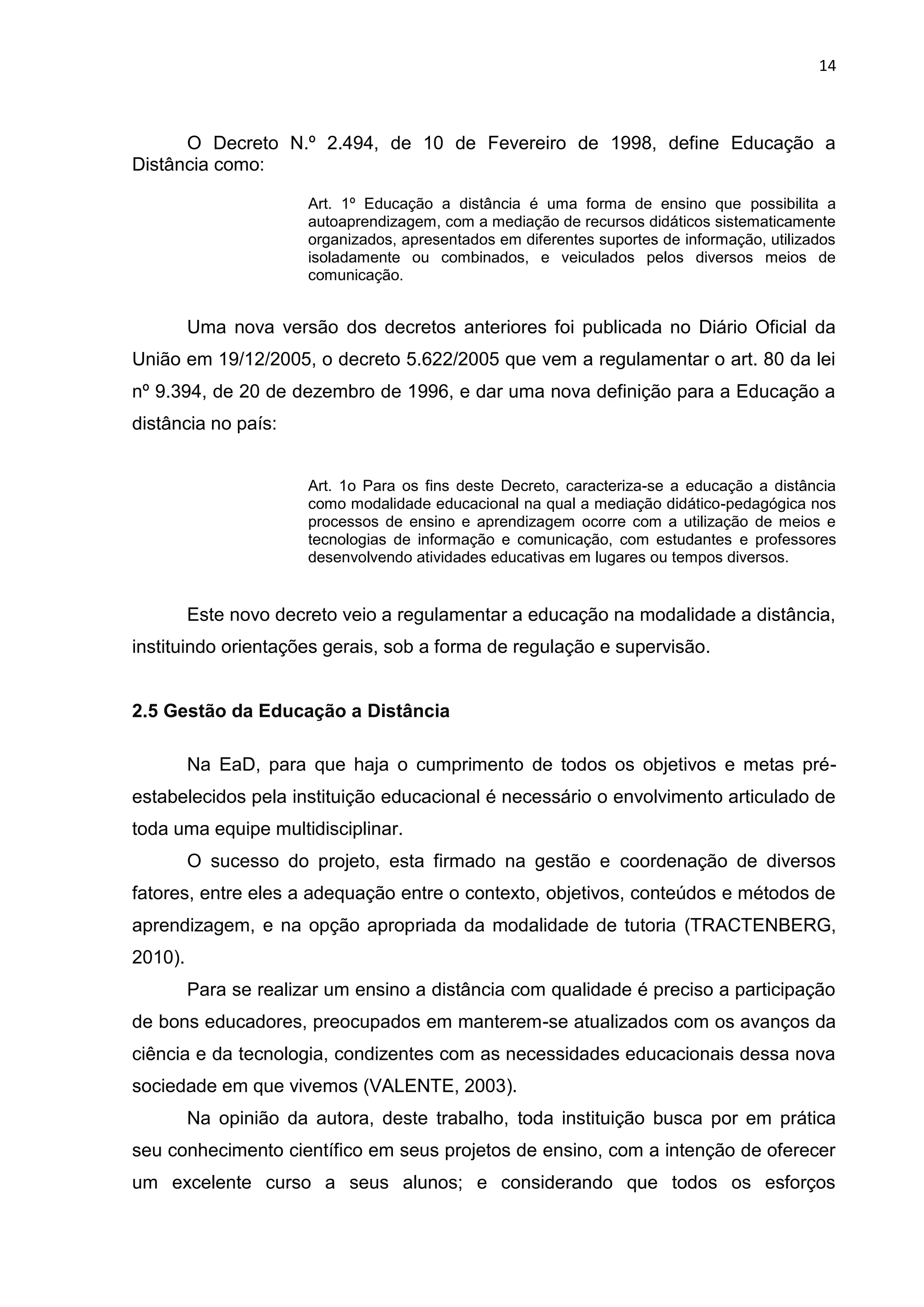 14
O Decreto N.º 2.494, de 10 de Fevereiro de 1998, define Educação a
Distância como:
Art. 1º Educação a distância é uma forma de ensino que possibilita a
autoaprendizagem, com a mediação de recursos didáticos sistematicamente
organizados, apresentados em diferentes suportes de informação, utilizados
isoladamente ou combinados, e veiculados pelos diversos meios de
comunicação.
Uma nova versão dos decretos anteriores foi publicada no Diário Oficial da
União em 19/12/2005, o decreto 5.622/2005 que vem a regulamentar o art. 80 da lei
nº 9.394, de 20 de dezembro de 1996, e dar uma nova definição para a Educação a
distância no país:
Art. 1o Para os fins deste Decreto, caracteriza-se a educação a distância
como modalidade educacional na qual a mediação didático-pedagógica nos
processos de ensino e aprendizagem ocorre com a utilização de meios e
tecnologias de informação e comunicação, com estudantes e professores
desenvolvendo atividades educativas em lugares ou tempos diversos.
Este novo decreto veio a regulamentar a educação na modalidade a distância,
instituindo orientações gerais, sob a forma de regulação e supervisão.
2.5 Gestão da Educação a Distância
Na EaD, para que haja o cumprimento de todos os objetivos e metas pré-
estabelecidos pela instituição educacional é necessário o envolvimento articulado de
toda uma equipe multidisciplinar.
O sucesso do projeto, esta firmado na gestão e coordenação de diversos
fatores, entre eles a adequação entre o contexto, objetivos, conteúdos e métodos de
aprendizagem, e na opção apropriada da modalidade de tutoria (TRACTENBERG,
2010).
Para se realizar um ensino a distância com qualidade é preciso a participação
de bons educadores, preocupados em manterem-se atualizados com os avanços da
ciência e da tecnologia, condizentes com as necessidades educacionais dessa nova
sociedade em que vivemos (VALENTE, 2003).
Na opinião da autora, deste trabalho, toda instituição busca por em prática
seu conhecimento científico em seus projetos de ensino, com a intenção de oferecer
um excelente curso a seus alunos; e considerando que todos os esforços
 