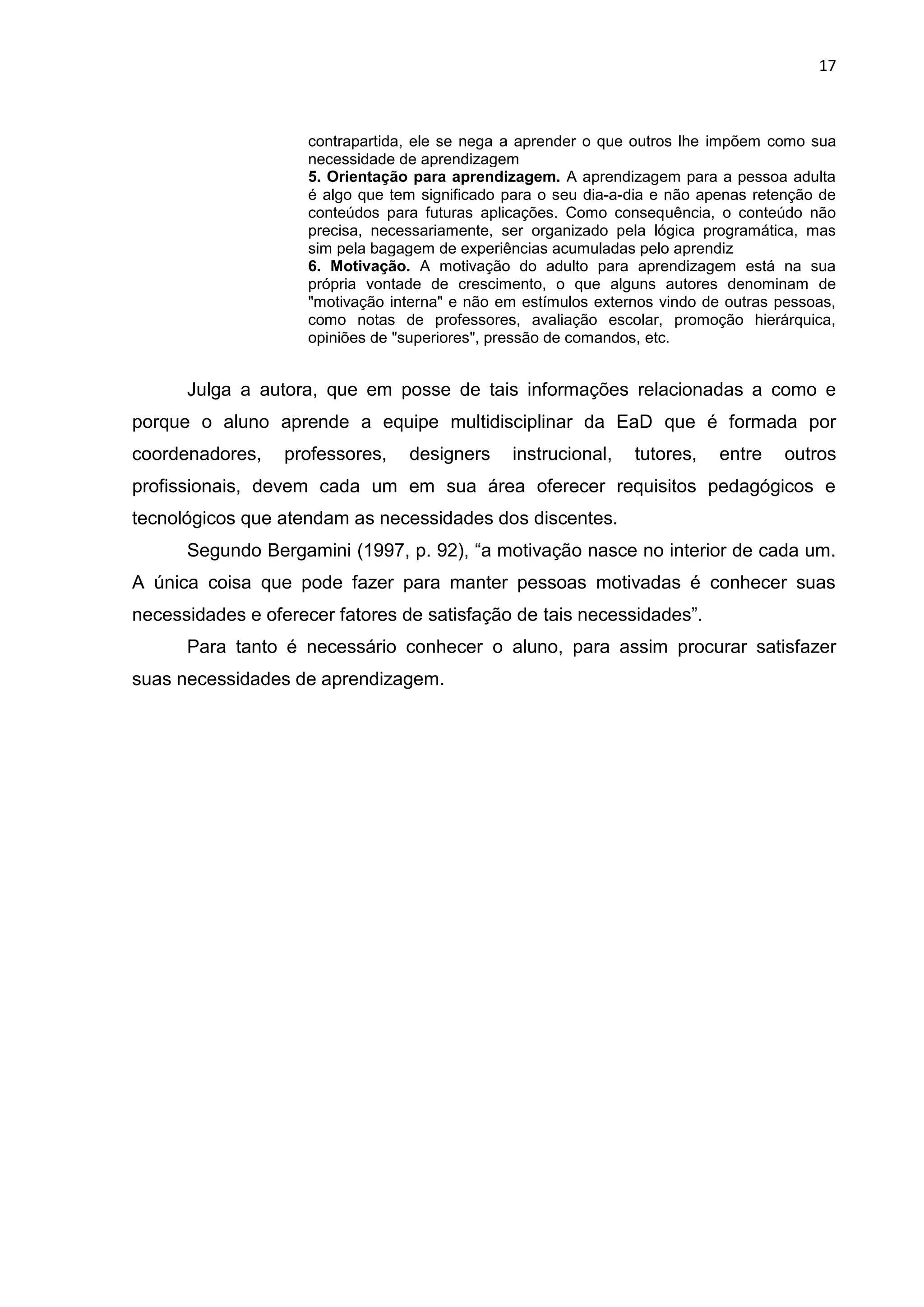 17
contrapartida, ele se nega a aprender o que outros lhe impõem como sua
necessidade de aprendizagem
5. Orientação para aprendizagem. A aprendizagem para a pessoa adulta
é algo que tem significado para o seu dia-a-dia e não apenas retenção de
conteúdos para futuras aplicações. Como consequência, o conteúdo não
precisa, necessariamente, ser organizado pela lógica programática, mas
sim pela bagagem de experiências acumuladas pelo aprendiz
6. Motivação. A motivação do adulto para aprendizagem está na sua
própria vontade de crescimento, o que alguns autores denominam de
"motivação interna" e não em estímulos externos vindo de outras pessoas,
como notas de professores, avaliação escolar, promoção hierárquica,
opiniões de "superiores", pressão de comandos, etc.
Julga a autora, que em posse de tais informações relacionadas a como e
porque o aluno aprende a equipe multidisciplinar da EaD que é formada por
coordenadores, professores, designers instrucional, tutores, entre outros
profissionais, devem cada um em sua área oferecer requisitos pedagógicos e
tecnológicos que atendam as necessidades dos discentes.
Segundo Bergamini (1997, p. 92), “a motivação nasce no interior de cada um.
A única coisa que pode fazer para manter pessoas motivadas é conhecer suas
necessidades e oferecer fatores de satisfação de tais necessidades”.
Para tanto é necessário conhecer o aluno, para assim procurar satisfazer
suas necessidades de aprendizagem.
 