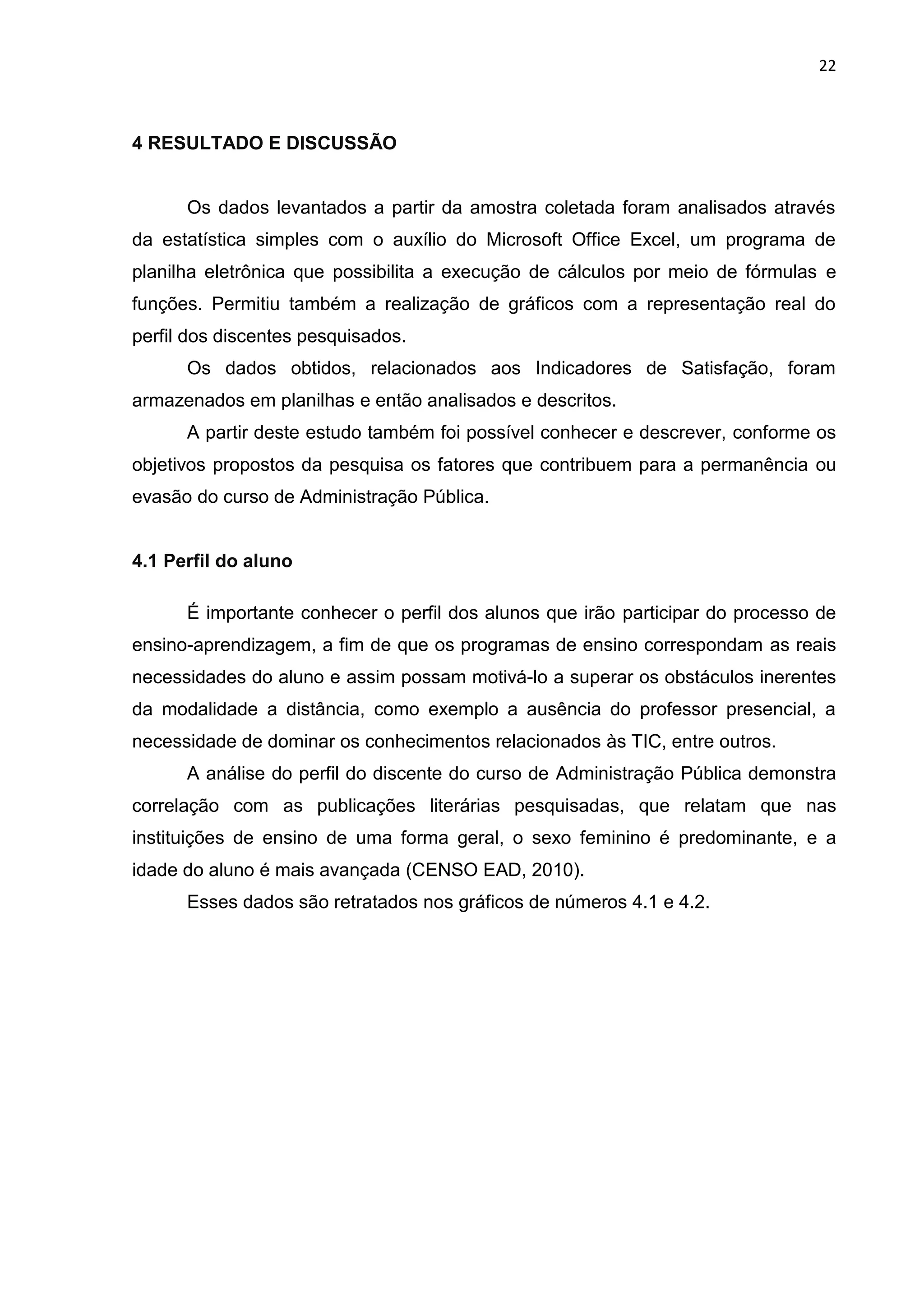 22
4 RESULTADO E DISCUSSÃO
Os dados levantados a partir da amostra coletada foram analisados através
da estatística simples com o auxílio do Microsoft Office Excel, um programa de
planilha eletrônica que possibilita a execução de cálculos por meio de fórmulas e
funções. Permitiu também a realização de gráficos com a representação real do
perfil dos discentes pesquisados.
Os dados obtidos, relacionados aos Indicadores de Satisfação, foram
armazenados em planilhas e então analisados e descritos.
A partir deste estudo também foi possível conhecer e descrever, conforme os
objetivos propostos da pesquisa os fatores que contribuem para a permanência ou
evasão do curso de Administração Pública.
4.1 Perfil do aluno
É importante conhecer o perfil dos alunos que irão participar do processo de
ensino-aprendizagem, a fim de que os programas de ensino correspondam as reais
necessidades do aluno e assim possam motivá-lo a superar os obstáculos inerentes
da modalidade a distância, como exemplo a ausência do professor presencial, a
necessidade de dominar os conhecimentos relacionados às TIC, entre outros.
A análise do perfil do discente do curso de Administração Pública demonstra
correlação com as publicações literárias pesquisadas, que relatam que nas
instituições de ensino de uma forma geral, o sexo feminino é predominante, e a
idade do aluno é mais avançada (CENSO EAD, 2010).
Esses dados são retratados nos gráficos de números 4.1 e 4.2.
 