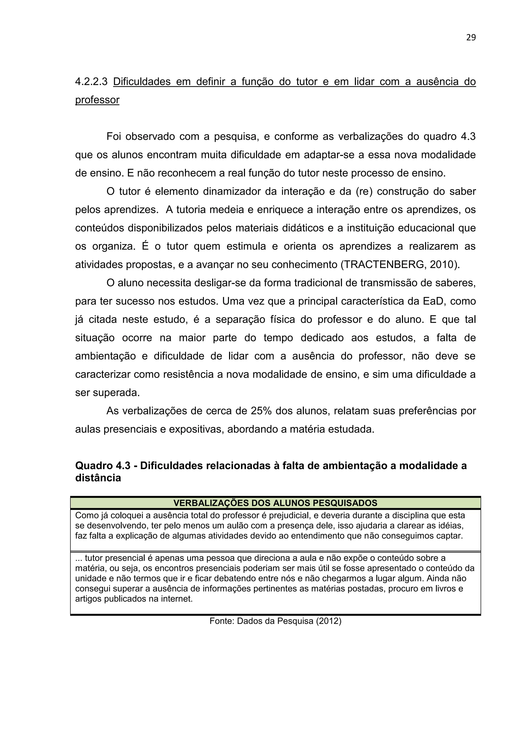 29
4.2.2.3 Dificuldades em definir a função do tutor e em lidar com a ausência do
professor
Foi observado com a pesquisa, e conforme as verbalizações do quadro 4.3
que os alunos encontram muita dificuldade em adaptar-se a essa nova modalidade
de ensino. E não reconhecem a real função do tutor neste processo de ensino.
O tutor é elemento dinamizador da interação e da (re) construção do saber
pelos aprendizes. A tutoria medeia e enriquece a interação entre os aprendizes, os
conteúdos disponibilizados pelos materiais didáticos e a instituição educacional que
os organiza. É o tutor quem estimula e orienta os aprendizes a realizarem as
atividades propostas, e a avançar no seu conhecimento (TRACTENBERG, 2010).
O aluno necessita desligar-se da forma tradicional de transmissão de saberes,
para ter sucesso nos estudos. Uma vez que a principal característica da EaD, como
já citada neste estudo, é a separação física do professor e do aluno. E que tal
situação ocorre na maior parte do tempo dedicado aos estudos, a falta de
ambientação e dificuldade de lidar com a ausência do professor, não deve se
caracterizar como resistência a nova modalidade de ensino, e sim uma dificuldade a
ser superada.
As verbalizações de cerca de 25% dos alunos, relatam suas preferências por
aulas presenciais e expositivas, abordando a matéria estudada.
Quadro 4.3 - Dificuldades relacionadas à falta de ambientação a modalidade a
distância
VERBALIZAÇÕES DOS ALUNOS PESQUISADOS
Como já coloquei a ausência total do professor é prejudicial, e deveria durante a disciplina que esta
se desenvolvendo, ter pelo menos um aulão com a presença dele, isso ajudaria a clarear as idéias,
faz falta a explicação de algumas atividades devido ao entendimento que não conseguimos captar.
... tutor presencial é apenas uma pessoa que direciona a aula e não expõe o conteúdo sobre a
matéria, ou seja, os encontros presenciais poderiam ser mais útil se fosse apresentado o conteúdo da
unidade e não termos que ir e ficar debatendo entre nós e não chegarmos a lugar algum. Ainda não
consegui superar a ausência de informações pertinentes as matérias postadas, procuro em livros e
artigos publicados na internet.
Fonte: Dados da Pesquisa (2012)
 