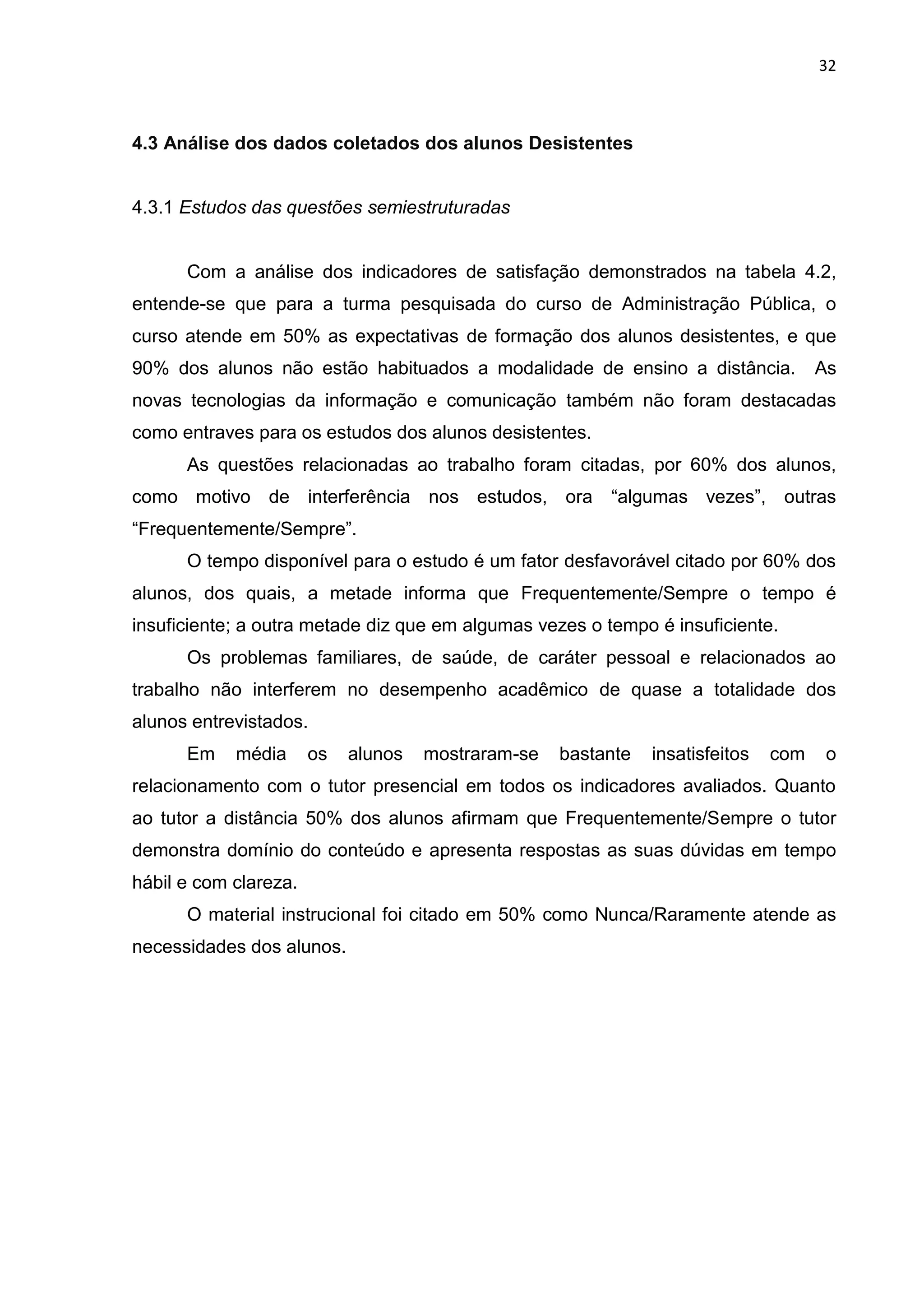 32
4.3 Análise dos dados coletados dos alunos Desistentes
4.3.1 Estudos das questões semiestruturadas
Com a análise dos indicadores de satisfação demonstrados na tabela 4.2,
entende-se que para a turma pesquisada do curso de Administração Pública, o
curso atende em 50% as expectativas de formação dos alunos desistentes, e que
90% dos alunos não estão habituados a modalidade de ensino a distância. As
novas tecnologias da informação e comunicação também não foram destacadas
como entraves para os estudos dos alunos desistentes.
As questões relacionadas ao trabalho foram citadas, por 60% dos alunos,
como motivo de interferência nos estudos, ora “algumas vezes”, outras
“Frequentemente/Sempre”.
O tempo disponível para o estudo é um fator desfavorável citado por 60% dos
alunos, dos quais, a metade informa que Frequentemente/Sempre o tempo é
insuficiente; a outra metade diz que em algumas vezes o tempo é insuficiente.
Os problemas familiares, de saúde, de caráter pessoal e relacionados ao
trabalho não interferem no desempenho acadêmico de quase a totalidade dos
alunos entrevistados.
Em média os alunos mostraram-se bastante insatisfeitos com o
relacionamento com o tutor presencial em todos os indicadores avaliados. Quanto
ao tutor a distância 50% dos alunos afirmam que Frequentemente/Sempre o tutor
demonstra domínio do conteúdo e apresenta respostas as suas dúvidas em tempo
hábil e com clareza.
O material instrucional foi citado em 50% como Nunca/Raramente atende as
necessidades dos alunos.
 