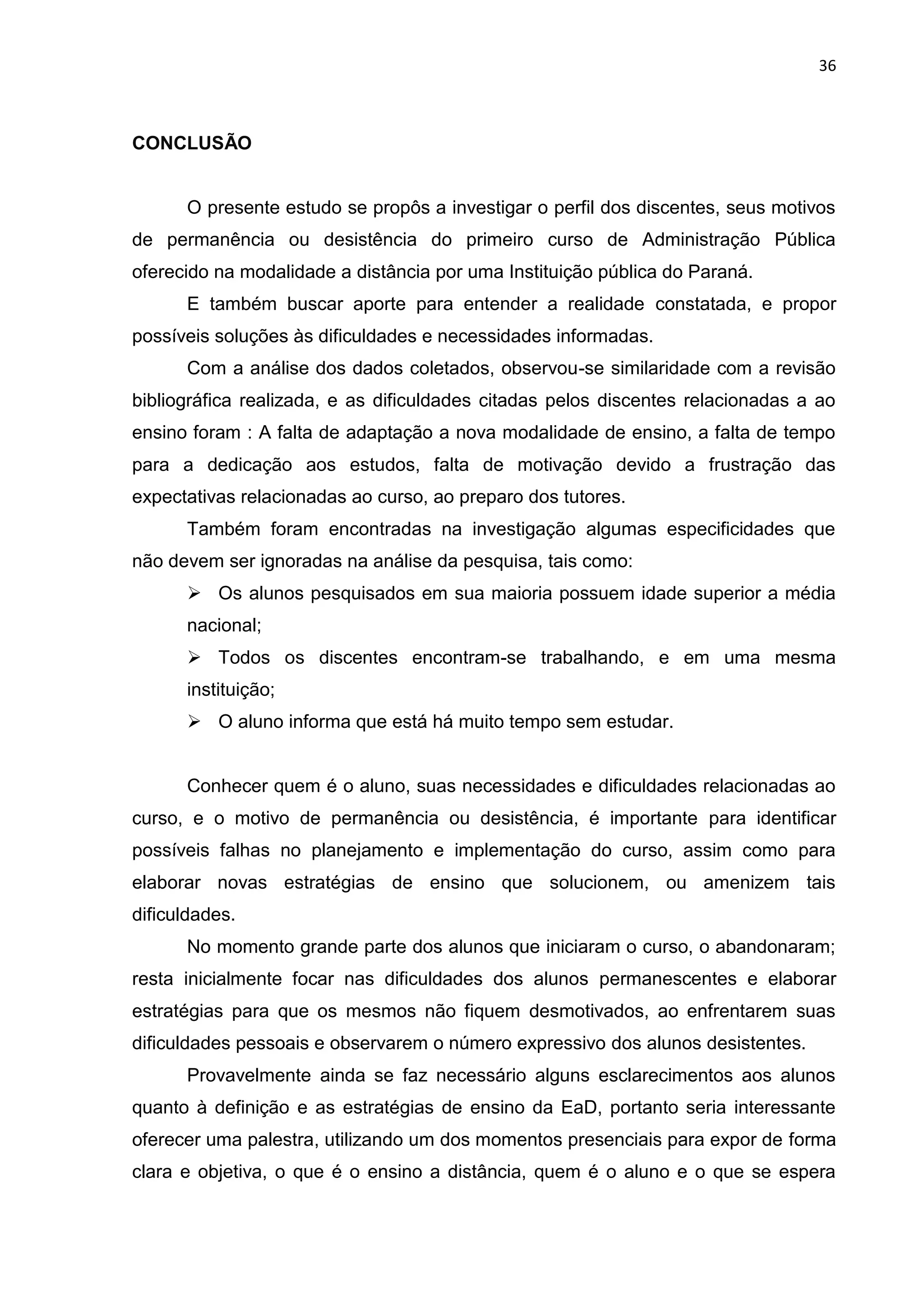 36
CONCLUSÃO
O presente estudo se propôs a investigar o perfil dos discentes, seus motivos
de permanência ou desistência do primeiro curso de Administração Pública
oferecido na modalidade a distância por uma Instituição pública do Paraná.
E também buscar aporte para entender a realidade constatada, e propor
possíveis soluções às dificuldades e necessidades informadas.
Com a análise dos dados coletados, observou-se similaridade com a revisão
bibliográfica realizada, e as dificuldades citadas pelos discentes relacionadas a ao
ensino foram : A falta de adaptação a nova modalidade de ensino, a falta de tempo
para a dedicação aos estudos, falta de motivação devido a frustração das
expectativas relacionadas ao curso, ao preparo dos tutores.
Também foram encontradas na investigação algumas especificidades que
não devem ser ignoradas na análise da pesquisa, tais como:
 Os alunos pesquisados em sua maioria possuem idade superior a média
nacional;
 Todos os discentes encontram-se trabalhando, e em uma mesma
instituição;
 O aluno informa que está há muito tempo sem estudar.
Conhecer quem é o aluno, suas necessidades e dificuldades relacionadas ao
curso, e o motivo de permanência ou desistência, é importante para identificar
possíveis falhas no planejamento e implementação do curso, assim como para
elaborar novas estratégias de ensino que solucionem, ou amenizem tais
dificuldades.
No momento grande parte dos alunos que iniciaram o curso, o abandonaram;
resta inicialmente focar nas dificuldades dos alunos permanescentes e elaborar
estratégias para que os mesmos não fiquem desmotivados, ao enfrentarem suas
dificuldades pessoais e observarem o número expressivo dos alunos desistentes.
Provavelmente ainda se faz necessário alguns esclarecimentos aos alunos
quanto à definição e as estratégias de ensino da EaD, portanto seria interessante
oferecer uma palestra, utilizando um dos momentos presenciais para expor de forma
clara e objetiva, o que é o ensino a distância, quem é o aluno e o que se espera
 