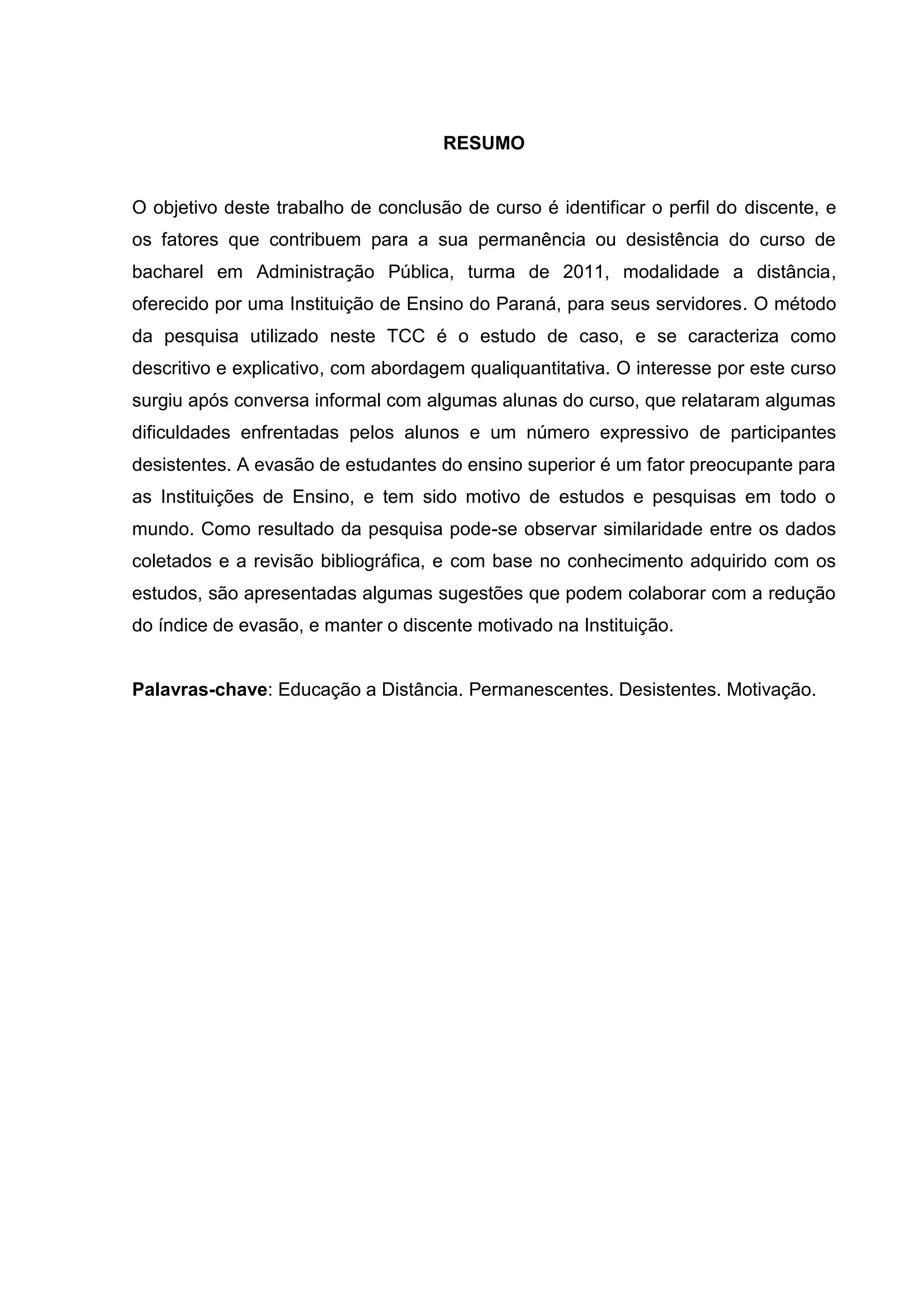 RESUMO
O objetivo deste trabalho de conclusão de curso é identificar o perfil do discente, e
os fatores que contribuem para a sua permanência ou desistência do curso de
bacharel em Administração Pública, turma de 2011, modalidade a distância,
oferecido por uma Instituição de Ensino do Paraná, para seus servidores. O método
da pesquisa utilizado neste TCC é o estudo de caso, e se caracteriza como
descritivo e explicativo, com abordagem qualiquantitativa. O interesse por este curso
surgiu após conversa informal com algumas alunas do curso, que relataram algumas
dificuldades enfrentadas pelos alunos e um número expressivo de participantes
desistentes. A evasão de estudantes do ensino superior é um fator preocupante para
as Instituições de Ensino, e tem sido motivo de estudos e pesquisas em todo o
mundo. Como resultado da pesquisa pode-se observar similaridade entre os dados
coletados e a revisão bibliográfica, e com base no conhecimento adquirido com os
estudos, são apresentadas algumas sugestões que podem colaborar com a redução
do índice de evasão, e manter o discente motivado na Instituição.
Palavras-chave: Educação a Distância. Permanescentes. Desistentes. Motivação.
 