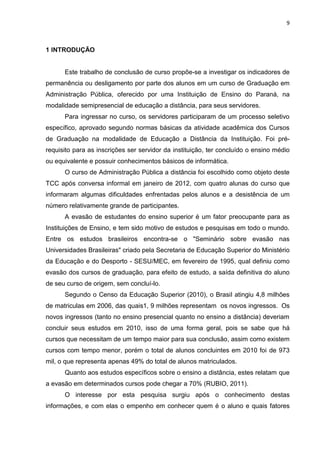 9
1 INTRODUÇÃO
Este trabalho de conclusão de curso propõe-se a investigar os indicadores de
permanência ou desligamento por parte dos alunos em um curso de Graduação em
Administração Pública, oferecido por uma Instituição de Ensino do Paraná, na
modalidade semipresencial de educação a distância, para seus servidores.
Para ingressar no curso, os servidores participaram de um processo seletivo
específico, aprovado segundo normas básicas da atividade acadêmica dos Cursos
de Graduação na modalidade de Educação a Distância da Instituição. Foi pré-
requisito para as inscrições ser servidor da instituição, ter concluído o ensino médio
ou equivalente e possuir conhecimentos básicos de informática.
O curso de Administração Pública a distância foi escolhido como objeto deste
TCC após conversa informal em janeiro de 2012, com quatro alunas do curso que
informaram algumas dificuldades enfrentadas pelos alunos e a desistência de um
número relativamente grande de participantes.
A evasão de estudantes do ensino superior é um fator preocupante para as
Instituições de Ensino, e tem sido motivo de estudos e pesquisas em todo o mundo.
Entre os estudos brasileiros encontra-se o "Seminário sobre evasão nas
Universidades Brasileiras" criado pela Secretaria de Educação Superior do Ministério
da Educação e do Desporto - SESU/MEC, em fevereiro de 1995, qual definiu como
evasão dos cursos de graduação, para efeito de estudo, a saída definitiva do aluno
de seu curso de origem, sem concluí-lo.
Segundo o Censo da Educação Superior (2010), o Brasil atingiu 4,8 milhões
de matriculas em 2006, das quais1, 9 milhões representam os novos ingressos. Os
novos ingressos (tanto no ensino presencial quanto no ensino a distância) deveriam
concluir seus estudos em 2010, isso de uma forma geral, pois se sabe que há
cursos que necessitam de um tempo maior para sua conclusão, assim como existem
cursos com tempo menor, porém o total de alunos concluintes em 2010 foi de 973
mil, o que representa apenas 49% do total de alunos matriculados.
Quanto aos estudos específicos sobre o ensino a distância, estes relatam que
a evasão em determinados cursos pode chegar a 70% (RUBIO, 2011).
O interesse por esta pesquisa surgiu após o conhecimento destas
informações, e com elas o empenho em conhecer quem é o aluno e quais fatores
 
