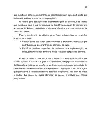 10
que contribuem para sua permanência ou desistência de um curso EaD, ainda que
limitando à análise a apenas um curso pesquisado.
O objetivo geral desta pesquisa é identificar o perfil do discente, e os fatores
que contribuem para a sua permanência ou desistência do curso de bacharel em
Administração Pública, modalidade a distância oferecida por uma Instituição de
Ensino do Paraná.
Para o atendimento do objetivo geral, foram estabelecidos os seguintes
objetivos específicos:
 Verificar juntos aos alunos permanescentes e desistentes, os motivos que
contribuem para a permanência ou abandono do curso.
 Identificar possíveis sugestões de melhorias para implementação no
curso, com intenção de diminuir a índice de evasão por parte do discente.
O método utilizado para atingir tais objetivos foi a revisão bibliográfica que
buscou explanar o conceito e a gestão dos processos pedagógicos e motivacionais
da Educação a Distância de uma forma genérica, sendo enriquecido pelo estudo de
caso do curso de Administração Pública pesquisado. A pesquisa possui abordagem
qualiquantitativa, e se caracteriza como descritiva e explicativa, pois além da coleta
e análise dos dados, se busca identificar as causas e motivos dos fatores
pesquisados.
 