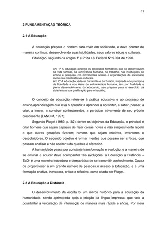 11
2 FUNDAMENTAÇÃO TEÓRICA
2.1 A Educação
A educação prepara o homem para viver em sociedade, e deve ocorrer de
maneira continua, desenvolvendo suas habilidades, seus valores éticos e culturais.
Educação, segundo os artigos 1º e 2º da Lei Federal Nº 9.394 de 1996.
Art. 1º A educação abrange os processos formativos que se desenvolvem
na vida familiar, na convivência humana, no trabalho, nas instituições de
ensino e pesquisa, nos movimentos sociais e organizações da sociedade
civil e nas manifestações culturais.
Art. 2º A educação, é dever da família e do Estado, inspirada nos princípios
de liberdade e nos ideais de solidariedade humana, tem por finalidade o
pleno desenvolvimento do educando, seu preparo para o exercício da
cidadania e sua qualificação para o trabalho.
O conceito de educação refere-se à prática educativa e ao processo de
ensino-aprendizagem que leva o aprendiz a aprender a aprender, a saber, pensar, a
criar, a inovar, a construir conhecimentos, a participar ativamente de seu próprio
crescimento (LANDIM, 1997).
Segundo Piaget (1969, p.182), dentre os objetivos da Educação, o principal é
criar homens que sejam capazes de fazer coisas novas e não simplesmente repetir
o que outras gerações fizeram; homens que sejam criativos, inventores e
descobridores. O segundo objetivo é formar mentes que possam ser críticas, que
possam analisar e não aceitar tudo que lhes é oferecido.
A humanidade passa por constante transformação e evolução, e a maneira de
se ensinar e educar deve acompanhar tais evoluções, a Educação a Distância –
EaD- é uma maneira inovadora e democrática de se transmitir conhecimento. Capaz
de proporcionar a um grande número de pessoas o acesso a Educação, e a uma
formação criativa, inovadora, crítica e reflexiva, como citada por Piaget.
2.2 A Educação a Distância
O desenvolvimento da escrita foi um marco histórico para a educação da
humanidade, sendo aprimorada após a criação da língua impressa, que veio a
possibilitar a veiculação da informação de maneira mais rápida e eficaz. Por meio
 