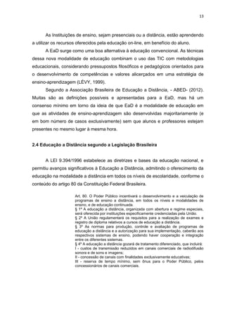 13
As Instituições de ensino, sejam presenciais ou a distância, estão aprendendo
a utilizar os recursos oferecidos pela educação on-line, em benefício do aluno.
A EaD surge como uma boa alternativa à educação convencional. As técnicas
dessa nova modalidade de educação combinam o uso das TIC com metodologias
educacionais, considerando pressupostos filosóficos e pedagógicos orientados para
o desenvolvimento de competências e valores alicerçados em uma estratégia de
ensino-aprendizagem (LÉVY, 1999).
Segundo a Associação Brasileira de Educação a Distância, - ABED- (2012).
Muitas são as definições possíveis e apresentadas para a EaD, mas há um
consenso mínimo em torno da ideia de que EaD é a modalidade de educação em
que as atividades de ensino-aprendizagem são desenvolvidas majoritariamente (e
em bom número de casos exclusivamente) sem que alunos e professores estejam
presentes no mesmo lugar à mesma hora.
2.4 Educação a Distância segundo a Legislação Brasileira
A LEI 9.394/1996 estabelece as diretrizes e bases da educação nacional, e
permitiu avanços significativos à Educação a Distância, admitindo o oferecimento da
educação na modalidade a distância em todos os níveis de escolaridade, conforme o
conteúdo do artigo 80 da Constituição Federal Brasileira.
Art. 80. O Poder Público incentivará o desenvolvimento e a veiculação de
programas de ensino a distância, em todos os níveis e modalidades de
ensino, e de educação continuada.
§ 1º A educação a distância, organizada com abertura e regime especiais,
será oferecida por instituições especificamente credenciadas pela União.
§ 2º A União regulamentará os requisitos para a realização de exames e
registro de diploma relativos a cursos de educação a distância.
§ 3º As normas para produção, controle e avaliação de programas de
educação a distância e a autorização para sua implementação, caberão aos
respectivos sistemas de ensino, podendo haver cooperação e integração
entre os diferentes sistemas.
§ 4º A educação a distância gozará de tratamento diferenciado, que incluirá:
I - custos de transmissão reduzidos em canais comerciais de radiodifusão
sonora e de sons e imagens;
II - concessão de canais com finalidades exclusivamente educativas;
III - reserva de tempo mínimo, sem ônus para o Poder Público, pelos
concessionários de canais comerciais.
 