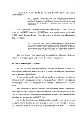 14
O Decreto N.º 2.494, de 10 de Fevereiro de 1998, define Educação a
Distância como:
Art. 1º Educação a distância é uma forma de ensino que possibilita a
autoaprendizagem, com a mediação de recursos didáticos sistematicamente
organizados, apresentados em diferentes suportes de informação, utilizados
isoladamente ou combinados, e veiculados pelos diversos meios de
comunicação.
Uma nova versão dos decretos anteriores foi publicada no Diário Oficial da
União em 19/12/2005, o decreto 5.622/2005 que vem a regulamentar o art. 80 da lei
nº 9.394, de 20 de dezembro de 1996, e dar uma nova definição para a Educação a
distância no país:
Art. 1o Para os fins deste Decreto, caracteriza-se a educação a distância
como modalidade educacional na qual a mediação didático-pedagógica nos
processos de ensino e aprendizagem ocorre com a utilização de meios e
tecnologias de informação e comunicação, com estudantes e professores
desenvolvendo atividades educativas em lugares ou tempos diversos.
Este novo decreto veio a regulamentar a educação na modalidade a distância,
instituindo orientações gerais, sob a forma de regulação e supervisão.
2.5 Gestão da Educação a Distância
Na EaD, para que haja o cumprimento de todos os objetivos e metas pré-
estabelecidos pela instituição educacional é necessário o envolvimento articulado de
toda uma equipe multidisciplinar.
O sucesso do projeto, esta firmado na gestão e coordenação de diversos
fatores, entre eles a adequação entre o contexto, objetivos, conteúdos e métodos de
aprendizagem, e na opção apropriada da modalidade de tutoria (TRACTENBERG,
2010).
Para se realizar um ensino a distância com qualidade é preciso a participação
de bons educadores, preocupados em manterem-se atualizados com os avanços da
ciência e da tecnologia, condizentes com as necessidades educacionais dessa nova
sociedade em que vivemos (VALENTE, 2003).
Na opinião da autora, deste trabalho, toda instituição busca por em prática
seu conhecimento científico em seus projetos de ensino, com a intenção de oferecer
um excelente curso a seus alunos; e considerando que todos os esforços
 