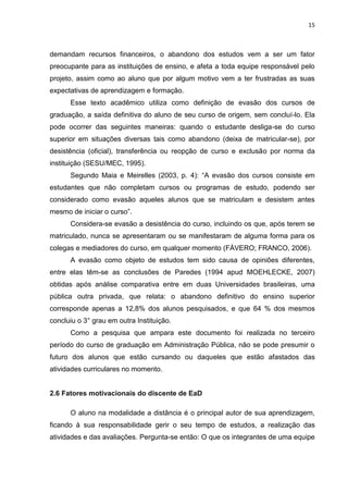 15
demandam recursos financeiros, o abandono dos estudos vem a ser um fator
preocupante para as instituições de ensino, e afeta a toda equipe responsável pelo
projeto, assim como ao aluno que por algum motivo vem a ter frustradas as suas
expectativas de aprendizagem e formação.
Esse texto acadêmico utiliza como definição de evasão dos cursos de
graduação, a saída definitiva do aluno de seu curso de origem, sem concluí-lo. Ela
pode ocorrer das seguintes maneiras: quando o estudante desliga-se do curso
superior em situações diversas tais como abandono (deixa de matricular-se), por
desistência (oficial), transferência ou reopção de curso e exclusão por norma da
instituição (SESU/MEC, 1995).
Segundo Maia e Meirelles (2003, p. 4): “A evasão dos cursos consiste em
estudantes que não completam cursos ou programas de estudo, podendo ser
considerado como evasão aqueles alunos que se matriculam e desistem antes
mesmo de iniciar o curso”.
Considera-se evasão a desistência do curso, incluindo os que, após terem se
matriculado, nunca se apresentaram ou se manifestaram de alguma forma para os
colegas e mediadores do curso, em qualquer momento (FÁVERO; FRANCO, 2006).
A evasão como objeto de estudos tem sido causa de opiniões diferentes,
entre elas têm-se as conclusões de Paredes (1994 apud MOEHLECKE, 2007)
obtidas após análise comparativa entre em duas Universidades brasileiras, uma
pública outra privada, que relata: o abandono definitivo do ensino superior
corresponde apenas a 12,8% dos alunos pesquisados, e que 64 % dos mesmos
concluiu o 3° grau em outra Instituição.
Como a pesquisa que ampara este documento foi realizada no terceiro
período do curso de graduação em Administração Pública, não se pode presumir o
futuro dos alunos que estão cursando ou daqueles que estão afastados das
atividades curriculares no momento.
2.6 Fatores motivacionais do discente de EaD
O aluno na modalidade a distância é o principal autor de sua aprendizagem,
ficando à sua responsabilidade gerir o seu tempo de estudos, a realização das
atividades e das avaliações. Pergunta-se então: O que os integrantes de uma equipe
 