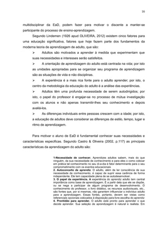 16
multidisciplinar da EaD, podem fazer para motivar o discente a manter-se
participante do processo de ensino-aprendizagem.
Segundo Lindemen (1926 apud OLIVEIRA, 2012) existem cinco fatores para
uma educação significativa, fatores que hoje fazem parte dos fundamentos da
moderna teoria de aprendizagem de adulto, que são:
 Adultos são motivados a aprender à medida que experimentam que
suas necessidades e interesses serão satisfeitos.
 A orientação de aprendizagem do adulto está centrada na vida; por isto
as unidades apropriadas para se organizar seu programa de aprendizagem
são as situações de vida e não disciplinas.
 A experiência é a mais rica fonte para o adulto aprender; por isto, o
centro da metodologia da educação do adulto é a análise das experiências.
 Adultos têm uma profunda necessidade de serem autodirigidos; por
isto, o papel do professor é engajar-se no processo de mútua investigação
com os alunos e não apenas transmitir-lhes seu conhecimento e depois
avaliá-los.
 As diferenças individuais entre pessoas crescem com a idade; por isto,
a educação de adultos deve considerar as diferenças de estilo, tempo, lugar e
ritmo de aprendizagem.
Para motivar o aluno de EaD é fundamental conhecer suas necessidades e
características especificas. Segundo Castro & Oliveira (2002, p.117) as principais
características da aprendizagem do adulto são:
1-Necessidade de conhecer. Aprendizes adultos sabem, mais do que
ninguém, da sua necessidade de conhecimento e para eles o como colocar
em prática tal conhecimento no seu di-a-dia é fator determinante para o seu
comprometimento com os eventos educacionais
2. Autoconceito de aprendiz. O adulto, além de ter consciência de sua
necessidade de conhecimento, é capaz de suprir essa carência de forma
independente. Ele tem capacidade plena de se autodesenvolver.
3. O papel da experiência. A experiência do aprendiz adulto tem central
importância como base de aprendizagem. É a partir dela que ele se dispõe,
ou se nega a participar de algum programa de desenvolvimento. O
conhecimento do professor, o livro didático, os recursos audiovisuais, etc.,
são fontes que, por si mesmas, não garantem influenciar o indivíduo adulto
para a aprendizagem. Essas fontes, portanto, devem ser vistas como
referenciais opcionais colocados à disposição para livre escolha do aprendiz
4. Prontidão para aprender. O adulto está pronto para aprender o que
decide aprender. Sua seleção de aprendizagem é natural e realista. Em
 