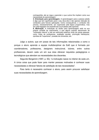 17
contrapartida, ele se nega a aprender o que outros lhe impõem como sua
necessidade de aprendizagem
5. Orientação para aprendizagem. A aprendizagem para a pessoa adulta
é algo que tem significado para o seu dia-a-dia e não apenas retenção de
conteúdos para futuras aplicações. Como consequência, o conteúdo não
precisa, necessariamente, ser organizado pela lógica programática, mas
sim pela bagagem de experiências acumuladas pelo aprendiz
6. Motivação. A motivação do adulto para aprendizagem está na sua
própria vontade de crescimento, o que alguns autores denominam de
"motivação interna" e não em estímulos externos vindo de outras pessoas,
como notas de professores, avaliação escolar, promoção hierárquica,
opiniões de "superiores", pressão de comandos, etc.
Julga a autora, que em posse de tais informações relacionadas a como e
porque o aluno aprende a equipe multidisciplinar da EaD que é formada por
coordenadores, professores, designers instrucional, tutores, entre outros
profissionais, devem cada um em sua área oferecer requisitos pedagógicos e
tecnológicos que atendam as necessidades dos discentes.
Segundo Bergamini (1997, p. 92), “a motivação nasce no interior de cada um.
A única coisa que pode fazer para manter pessoas motivadas é conhecer suas
necessidades e oferecer fatores de satisfação de tais necessidades”.
Para tanto é necessário conhecer o aluno, para assim procurar satisfazer
suas necessidades de aprendizagem.
 