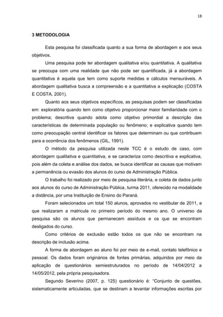 18
3 METODOLOGIA
Esta pesquisa foi classificada quanto a sua forma de abordagem e aos seus
objetivos.
Uma pesquisa pode ter abordagem qualitativa e/ou quantitativa. A qualitativa
se preocupa com uma realidade que não pode ser quantificada, já a abordagem
quantitativa é aquela que tem como suporte medidas e cálculos mensuráveis. A
abordagem qualitativa busca a compreensão e a quantitativa a explicação (COSTA
E COSTA, 2001).
Quanto aos seus objetivos específicos, as pesquisas podem ser classificadas
em: exploratória quando tem como objetivo proporcionar maior familiaridade com o
problema; descritiva quando adota como objetivo primordial a descrição das
características de determinada população ou fenômeno; e explicativa quando tem
como preocupação central identificar os fatores que determinam ou que contribuem
para a ocorrência dos fenômenos (GIL, 1991).
O método da pesquisa utilizada neste TCC é o estudo de caso, com
abordagem qualitativa e quantitativa, e se caracteriza como descritiva e explicativa,
pois além da coleta e análise dos dados, se busca identificar as causas que motivam
a permanência ou evasão dos alunos do curso de Administração Pública.
O trabalho foi realizado por meio de pesquisa literária, e coleta de dados junto
aos alunos do curso de Administração Pública, turma 2011, oferecido na modalidade
a distância, por uma Instituição de Ensino do Paraná.
Foram selecionados um total 150 alunos, aprovados no vestibular de 2011, e
que realizaram a matricula no primeiro período do mesmo ano. O universo da
pesquisa são os alunos que permanecem assíduos e os que se encontram
desligados do curso.
Como critérios de exclusão estão todos os que não se encontram na
descrição de inclusão acima.
A forma de abordagem ao aluno foi por meio de e-mail, contato telefônico e
pessoal. Os dados foram originários de fontes primárias, adquiridos por meio da
aplicação de questionários semiestruturados no período de 14/04/2012 a
14/05/2012, pela própria pesquisadora.
Segundo Severino (2007, p. 125) questionário é: “Conjunto de questões,
sistematicamente articuladas, que se destinam a levantar informações escritas por
 