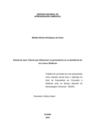 SERVIÇO NACIONAL DE
APRENDIZAGEM COMERCIAL
Matilde Oliveira Rodrigues da Costa
Estudo de caso: Fatores que influenciam na permanência ou na desistência de
um curso a Distância
Trabalho de conclusão de curso apresentado
como requisito parcial para a obtenção do
título de Especialista em Educação a
Distância junto ao Serviço Nacional de
Aprendizagem Comercial – SENAC.
Orientador: Amilton Küster
Curitiba
2012
 