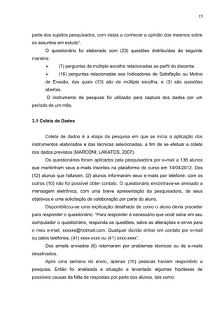 19
parte dos sujeitos pesquisados, com vistas a conhecer a opinião dos mesmos sobre
os assuntos em estudo”.
O questionário foi elaborado com (23) questões distribuídas da seguinte
maneira:
 (7) perguntas de múltipla escolha relacionadas ao perfil do discente.
 (16) perguntas relacionadas aos Indicadores de Satisfação ou Motivo
de Evasão, das quais (13) são de múltipla escolha, e (3) são questões
abertas.
O instrumento de pesquisa foi utilizado para captura dos dados por um
período de um mês.
3.1 Coleta de Dados
Coleta de dados é a etapa da pesquisa em que se inicia a aplicação dos
instrumentos elaborados e das técnicas selecionadas, a fim de se efetuar a coleta
dos dados previstos (MARCONI; LAKATOS, 2007).
Os questionários foram aplicados pela pesquisadora por e-mail a 138 alunos
que mantinham seus e-mails inscritos na plataforma do curso em 14/04/2012. Dos
(12) alunos que faltaram, (2) alunos informaram seus e-mails por telefone; com os
outros (10) não foi possível obter contato. O questionário encontrava-se anexado a
mensagem eletrônica, com uma breve apresentação da pesquisadora, de seus
objetivos e uma solicitação de colaboração por parte do aluno.
Disponibilizou-se uma explicação detalhada de como o aluno devia proceder
para responder o questionário. “Para responder é necessário que você salve em seu
computador o questionário, responda as questões, salve as alterações e envie para
o meu e-mail, xxxxxx@hotmail.com. Qualquer dúvida entrar em contato por e-mail
ou pelos telefones, (41) xxxx-xxxx ou (41) xxxx-xxxx”.
Dos emails enviados (6) retornaram por problemas técnicos ou de e-mails
desativados.
Após uma semana do envio, apenas (15) pessoas haviam respondido a
pesquisa. Então foi analisada a situação e levantado algumas hipóteses de
possíveis causas da falta de respostas por parte dos alunos, tais como:
 