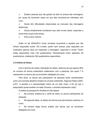 20
 Existem pessoas que não gostam de abrir os anexos das mensagens,
por causa de ocorrerem casos em que eles encontram-se infectados com
vírus;
 Outras têm dificuldades relacionadas ao manuseio das mensagens
eletrônicas;
 Outras simplesmente consideram que, abrir e-mail, salvar, responder e
enviar lhes ocupa muito tempo;
 Entre outros motivos.
Então no dia 20/04/2012, foram enviados novamente a aqueles que não
tinham respondido outros 125 e-mails, porém sem anexos; para responder era
necessário apenas clicar em responder a mensagem, responder e enviar. Foram
então respondidos mais (18) questionários. Pessoalmente foram aplicados (6)
questionários, totalizando (39) questionários respondidos.
3.2 Análise de Dados
Com o término da coleta e tabulação de dados, observou-se que apenas 26%
do universo de alunos pretendidos colaboraram com a pesquisa, dos quais 7 %
representam os alunos que se encontram desligados do curso.
Para tanto, os alunos que participaram da pesquisa serão caracterizados
como uma amostra aleatória simples do universo pretendido. Segundo Pádua (2007,
p.67), “a amostra é a representação menor de um todo maior, a fim de que o
pesquisador possa analisar um dado Universo, a amostra representa o todo”.
A análise da pesquisa foi dividida em três etapas:
 Na primeira analisou-se o perfil de todos os alunos participantes da
pesquisa;
 Na segunda etapa, os dados dos alunos que permanecem assíduos no
curso;
 Na terceira etapa faz-se análise dos alunos que se encontram
desligados do curso.
 