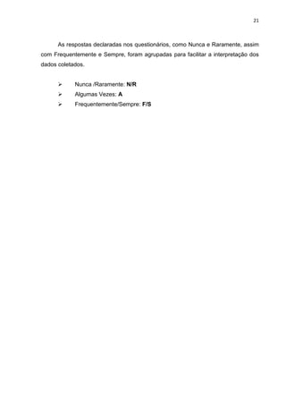 21
As respostas declaradas nos questionários, como Nunca e Raramente, assim
com Frequentemente e Sempre, foram agrupadas para facilitar a interpretação dos
dados coletados.
 Nunca /Raramente: N/R
 Algumas Vezes: A
 Frequentemente/Sempre: F/S
 