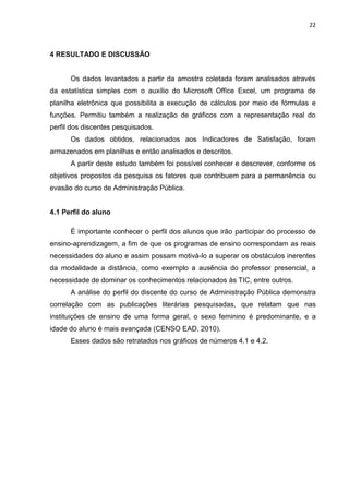 22
4 RESULTADO E DISCUSSÃO
Os dados levantados a partir da amostra coletada foram analisados através
da estatística simples com o auxílio do Microsoft Office Excel, um programa de
planilha eletrônica que possibilita a execução de cálculos por meio de fórmulas e
funções. Permitiu também a realização de gráficos com a representação real do
perfil dos discentes pesquisados.
Os dados obtidos, relacionados aos Indicadores de Satisfação, foram
armazenados em planilhas e então analisados e descritos.
A partir deste estudo também foi possível conhecer e descrever, conforme os
objetivos propostos da pesquisa os fatores que contribuem para a permanência ou
evasão do curso de Administração Pública.
4.1 Perfil do aluno
É importante conhecer o perfil dos alunos que irão participar do processo de
ensino-aprendizagem, a fim de que os programas de ensino correspondam as reais
necessidades do aluno e assim possam motivá-lo a superar os obstáculos inerentes
da modalidade a distância, como exemplo a ausência do professor presencial, a
necessidade de dominar os conhecimentos relacionados às TIC, entre outros.
A análise do perfil do discente do curso de Administração Pública demonstra
correlação com as publicações literárias pesquisadas, que relatam que nas
instituições de ensino de uma forma geral, o sexo feminino é predominante, e a
idade do aluno é mais avançada (CENSO EAD, 2010).
Esses dados são retratados nos gráficos de números 4.1 e 4.2.
 