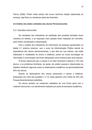 26
Franco (2006). Porém neste estudo não houve nenhuma citação relacionada ao
cansaço, seja físico ou mental por parte dos discentes.
4.2 Análise dos dados coletados dos alunos Permanescentes
4.2.1 Questões estruturadas
Os resultados dos indicadores de satisfação das questões fechadas foram
inseridos em tabelas, e as respostas mais optadas foram realçadas em vermelho,
para melhor visualização e interpretação.
Com a análise dos indicadores do instrumento de pesquisa apresentado na
tabela 4.1 pode-se observar, que o curso de Administração Pública atende às
expectativas dos alunos permanescentes, e que eles em sua maioria, não estão
habituados à modalidade de ensino a distância, porém as novas tecnologias da
informação e comunicação não foram destacadas como entraves para seus estudos.
O tempo disponível para o estudo é um fator favorável à apenas a 14% dos
alunos, e os problemas familiares, de saúde, de caráter pessoal e relacionadas ao
trabalho interferem algumas vezes no desempenho acadêmico de aproximadamente
50% dos alunos.
Quanto ao desempenho dos tutores presenciais e tutores a distância,
pesquisado por meio das questões 7 a 12, estes geraram uma média de 42% dos
Frequentemente/sempre satisfeitos.
Os alunos também se mostraram satisfeitos de uma forma geral com o
material instrucional, e ao atendimento realizado por parte da secretaria acadêmica.
 