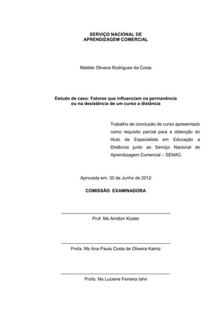 SERVIÇO NACIONAL DE
APRENDIZAGEM COMERCIAL
Matilde Oliveira Rodrigues da Costa
Estudo de caso: Fatores que influenciam na permanência
ou na desistência de um curso a distância
Trabalho de conclusão de curso apresentado
como requisito parcial para a obtenção do
título de Especialista em Educação a
Distância junto ao Serviço Nacional de
Aprendizagem Comercial – SENAC.
Aprovada em: 30 de Junho de 2012
COMISSÃO EXAMINADORA
____________________________________________
Prof. Ms Amilton Küster
____________________________________________
Profa. Ms Ana Paula Costa de Oliveira Kamiz
____________________________________________
Profa. Ms Luciene Ferreira Iahn
 