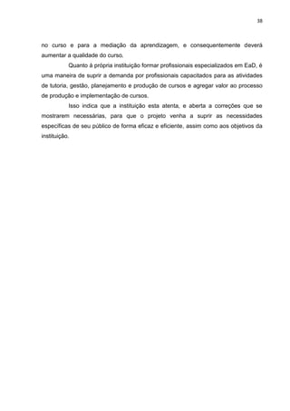 38
no curso e para a mediação da aprendizagem, e consequentemente deverá
aumentar a qualidade do curso.
Quanto à própria instituição formar profissionais especializados em EaD, é
uma maneira de suprir a demanda por profissionais capacitados para as atividades
de tutoria, gestão, planejamento e produção de cursos e agregar valor ao processo
de produção e implementação de cursos.
Isso indica que a instituição esta atenta, e aberta a correções que se
mostrarem necessárias, para que o projeto venha a suprir as necessidades
específicas de seu público de forma eficaz e eficiente, assim como aos objetivos da
instituição.
 