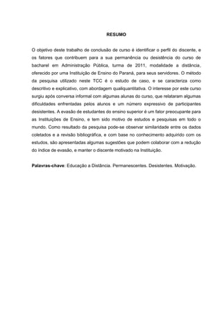 RESUMO
O objetivo deste trabalho de conclusão de curso é identificar o perfil do discente, e
os fatores que contribuem para a sua permanência ou desistência do curso de
bacharel em Administração Pública, turma de 2011, modalidade a distância,
oferecido por uma Instituição de Ensino do Paraná, para seus servidores. O método
da pesquisa utilizado neste TCC é o estudo de caso, e se caracteriza como
descritivo e explicativo, com abordagem qualiquantitativa. O interesse por este curso
surgiu após conversa informal com algumas alunas do curso, que relataram algumas
dificuldades enfrentadas pelos alunos e um número expressivo de participantes
desistentes. A evasão de estudantes do ensino superior é um fator preocupante para
as Instituições de Ensino, e tem sido motivo de estudos e pesquisas em todo o
mundo. Como resultado da pesquisa pode-se observar similaridade entre os dados
coletados e a revisão bibliográfica, e com base no conhecimento adquirido com os
estudos, são apresentadas algumas sugestões que podem colaborar com a redução
do índice de evasão, e manter o discente motivado na Instituição.
Palavras-chave: Educação a Distância. Permanescentes. Desistentes. Motivação.
 