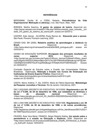 39
REFERÊNCIAS
BERGAMINI. Cecília W. e CODA, Roberto. Psicodinâmica da Vida
Organizacional: Motivação e Liderança, 2 ed. São Paulo: Atlas, 1997.
BORGES. Martha Kaschny. O gestor do sistema de tutoria, disponível em,
<http://senac.eduead.com.br/ead2011/file.php/195/Documentos_para_consulta__Uni
dade_3/O_gestor_do_sistema_de_tutoria.pdf>, acesso em 02/03/12.
CASTRO. Eder Alonso , OLIVEIRA. Paula Ramos de. Educando para o pensar.
São Paulo: Pioneira Thonsom Learming, 2002.
CENSO EAD. BR (2009). Relatório analítico da aprendizagem a distância no
Brasil. Disponível em
<http://www.abed.org.br/censoead/CensoEaDbr0809_portugues.pdf> acesso em
20/03/2012
CENSO DA EDUCAÇÃO SUPERIOR, Divulgação dos principais resultados do
censo superior 2010. Disponível em.
<http://portal.mec.gov.br/index.php?option%3Dcom_docman%26task%3Ddoc_downl
oad%26gid%3D9332%26Itemid&ei=0ATVT4zJDPTH6AHNv8GBAw&usg=AFQjCNH
nGDSNjDVSmihtRWT0wJFXJq2NSQ&sig2=XY6Aj9m4IGHYtdDH0AadA>. Acesso
em 20/03/2012
Comissão Especial de Estudos sobre a Evasão nas Universidades Públicas
Brasileiras. Diplomação, Retenção e Evasão nos Cursos De Graduação em
Instituições de Ensino Superior Pública. Disponível em
<http://www.dominiopublico.gov.br/download/texto/me001613.pdf>
acesso em 22 /03/2012.
COSTA, Marco Antônio. F. Da; COSTA, Maria de Fátima Bazorroda. Metodologia
da Pesquisa: conceitos e Técnicas. Rio de Janeiro: Interciência, 2001.
DEC 5.622/2005 (DECRETO DO EXECUTIVO) 19/12/2005. Regulamenta o art. 80
da Lei no
9.394, de 20 de dezembro de 1996, que estabelece as diretrizes e
bases da educação nacional. Disponível em,
<https://www.planalto.gov.br/ccivil_03/_Ato2004-2006/2005/Decreto/D5622.htm.>
Acesso em 02/04/2012.
DEC 2.494/1998 (DECRETO DO EXECUTIVO) 10/02/1998. Regulamenta o art. 80
da Lei nº 9.394, de 20 de dezembro de 1996, e dá outras providências.
Disponível em
<http://legislacao.planalto.gov.br/legisla/legislacao.nsf/Viw_Identificacao/DEC%202.4
94-1998?OpenDocument>, acesso em 01/04/2012.
FÁVERO, Rute Vera Maria; FRANCO, Sérgio Roberto Kieling. Um estudo sobre a
permanência e a evasão na Educação a Distância. 2006. Disponível em
<http://www.medicina.ufc.br/unasus/cesf2/ead/aula_03/pdfs_03/Interacao_e_Evasao
_na_EaD.pdf> Acesso 15/03/2012.
 