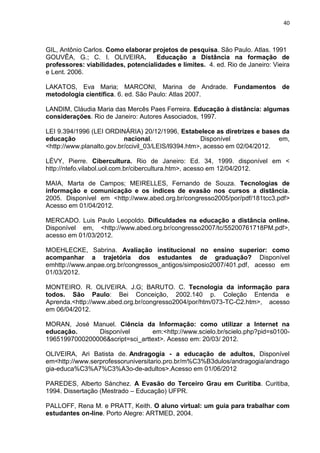 40
GIL, Antônio Carlos. Como elaborar projetos de pesquisa. São Paulo. Atlas. 1991
GOUVÊA, G.; C. I. OLIVEIRA. Educação a Distância na formação de
professores: viabilidades, potencialidades e limites. 4. ed. Rio de Janeiro: Vieira
e Lent. 2006.
LAKATOS, Eva Maria; MARCONI, Marina de Andrade. Fundamentos de
metodologia científica. 6. ed. São Paulo: Atlas 2007.
LANDIM, Cláudia Maria das Mercês Paes Ferreira. Educação à distância: algumas
considerações. Rio de Janeiro: Autores Associados, 1997.
LEI 9.394/1996 (LEI ORDINÁRIA) 20/12/1996, Estabelece as diretrizes e bases da
educação nacional. Disponível em,
<http://www.planalto.gov.br/ccivil_03/LEIS/l9394.htm>, acesso em 02/04/2012.
LÉVY, Pierre. Cibercultura. Rio de Janeiro: Ed. 34, 1999. disponível em <
http://ntefo.vilabol.uol.com.br/cibercultura.htm>, acesso em 12/04/2012.
MAIA, Marta de Campos; MEIRELLES, Fernando de Souza. Tecnologias de
informação e comunicação e os índices de evasão nos cursos a distância.
2005. Disponível em <http://www.abed.org.br/congresso2005/por/pdf/181tcc3.pdf>
Acesso em 01/04/2012.
MERCADO. Luis Paulo Leopoldo. Dificuldades na educação a distância online.
Disponível em, <http://www.abed.org.br/congresso2007/tc/55200761718PM.pdf>,
acesso em 01/03/2012.
MOEHLECKE, Sabrina. Avaliação institucional no ensino superior: como
acompanhar a trajetória dos estudantes de graduação? Disponível
emhttp://www.anpae.org.br/congressos_antigos/simposio2007/401.pdf, acesso em
01/03/2012.
MONTEIRO. R. OLIVEIRA. J.G; BARUTO. C. Tecnologia da informação para
todos. São Paulo: Bei Conceição, 2002.140 p. Coleção Entenda e
Aprenda.<http://www.abed.org.br/congresso2004/por/htm/073-TC-C2.htm>, acesso
em 06/04/2012.
MORAN, José Manuel. Ciência da Informação: como utilizar a Internet na
educação. Disponível em:<http://www.scielo.br/scielo.php?pid=s0100-
19651997000200006&script=sci_arttext>. Acesso em: 20/03/ 2012.
OLIVEIRA, Ari Batista de. Andragogia - a educação de adultos, Disponível
em<http://www.serprofessoruniversitario.pro.br/m%C3%B3dulos/andragogia/andrago
gia-educa%C3%A7%C3%A3o-de-adultos>.Acesso em 01/06/2012
PAREDES, Alberto Sánchez. A Evasão do Terceiro Grau em Curitiba. Curitiba,
1994. Dissertação (Mestrado – Educação) UFPR.
PALLOFF, Rena M. e PRATT, Keith. O aluno virtual: um guia para trabalhar com
estudantes on-line. Porto Alegre: ARTMED, 2004.
 