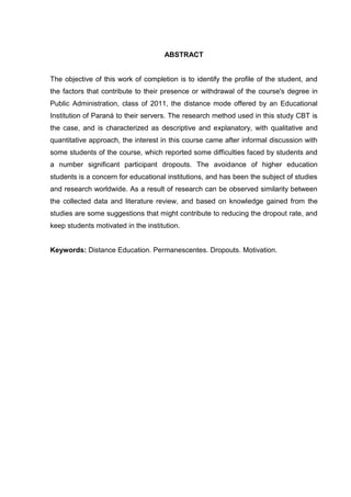 ABSTRACT
The objective of this work of completion is to identify the profile of the student, and
the factors that contribute to their presence or withdrawal of the course's degree in
Public Administration, class of 2011, the distance mode offered by an Educational
Institution of Paraná to their servers. The research method used in this study CBT is
the case, and is characterized as descriptive and explanatory, with qualitative and
quantitative approach, the interest in this course came after informal discussion with
some students of the course, which reported some difficulties faced by students and
a number significant participant dropouts. The avoidance of higher education
students is a concern for educational institutions, and has been the subject of studies
and research worldwide. As a result of research can be observed similarity between
the collected data and literature review, and based on knowledge gained from the
studies are some suggestions that might contribute to reducing the dropout rate, and
keep students motivated in the institution.
Keywords: Distance Education. Permanescentes. Dropouts. Motivation.
 