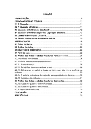 SUMÁRIO
1 INTRODUÇÃO......................................................................................................9
2 FUNDAMENTAÇÃO TEÓRICA..........................................................................11
2.1 A Educação.....................................................................................................11
2.2 A Educação a Distância.................................................................................11
2.3 Educação a Distância no Século XXI ...........................................................12
2.4 Educação a Distância segundo a Legislação Brasileira.............................13
2.5 Gestão da Educação a Distância..................................................................14
2.6 Fatores motivacionais do Discente de EaD.................................................15
3 METODOLOGIA.................................................................................................18
3.1 Coleta de Dados.............................................................................................19
3.2 Análise de dados............................................................................................20
4 RESULTADO E DISCUSSÃO ............................................................................22
4.1 Perfil do aluno ................................................................................................22
4.2 Análise dos dados coletados dos alunos Permanescentes.......................26
4.2.1 Questões estruturadas..................................................................................26
4.2.2 Análise das questões semiestruturadas........................................................27
4.2.2.1 A falta de tempo.........................................................................................28
4.2.2.2 Tempo fora de um ambiente de ensino......................................................28
4.2.2.3 Dificuldades em definir a função do tutor e em lidar com a ausência do
professor................................................................................................................29
4.2.2.4 O Material Instrucional deve atender as necessidades do discente...........30
4.2.2.5 Sugestões de melhorias.............................................................................31
4.3 Análise dos dados coletados dos alunos Desistentes...............................32
4.3.1 Estudos das questões semiestruturadas ......................................................32
4.3.2 Estudos das questões estruturadas..............................................................33
4.3.3 Sugestões de melhorias................................................................................35
CONCLUSÃO........................................................................................................36
REFERÊNCIAS .....................................................................................................39
 