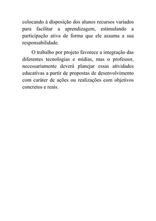 colocando à disposição dos alunos recursos variados
para facilitar a aprendizagem, estimulando a
participação ativa de forma que ele assuma a sua
responsabilidade.
     O trabalho por projeto favorece a integração das
diferentes tecnologias e mídias, mas o professor,
necessariamente deverá planejar essas atividades
educativas a partir de propostas de desenvolvimento
com caráter de ações ou realizações com objetivos
concretos e reais.
 