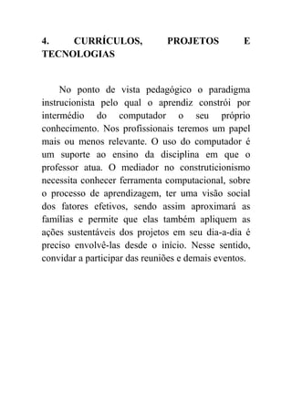 4.   CURRÍCULOS,               PROJETOS           E
TECNOLOGIAS


     No ponto de vista pedagógico o paradigma
instrucionista pelo qual o aprendiz constrói por
intermédio do computador o seu próprio
conhecimento. Nos profissionais teremos um papel
mais ou menos relevante. O uso do computador é
um suporte ao ensino da disciplina em que o
professor atua. O mediador no construticionismo
necessita conhecer ferramenta computacional, sobre
o processo de aprendizagem, ter uma visão social
dos fatores efetivos, sendo assim aproximará as
famílias e permite que elas também apliquem as
ações sustentáveis dos projetos em seu dia-a-dia é
preciso envolvê-las desde o início. Nesse sentido,
convidar a participar das reuniões e demais eventos.
 