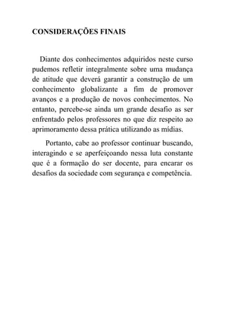 CONSIDERAÇÕES FINAIS


  Diante dos conhecimentos adquiridos neste curso
pudemos refletir integralmente sobre uma mudança
de atitude que deverá garantir a construção de um
conhecimento globalizante a fim de promover
avanços e a produção de novos conhecimentos. No
entanto, percebe-se ainda um grande desafio as ser
enfrentado pelos professores no que diz respeito ao
aprimoramento dessa prática utilizando as mídias.
     Portanto, cabe ao professor continuar buscando,
interagindo e se aperfeiçoando nessa luta constante
que é a formação do ser docente, para encarar os
desafios da sociedade com segurança e competência.
 