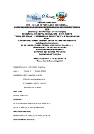 PROINFO INTEGRADO
            NTE – NÚCLEO DE TECNOLOGIA EDUCACIONAL
CURSO TECNOLOGIA NA EDUCAÇÃO: ENSINANDO E APRENDENDO COM AS
                                TICS
             (Tecnologia da Informação e Comunicação)
       SECRETARIA MUNICIPAL DE EDUCAÇÃO – DONA INÊS/PB
TURMA: 100 HORAS    PROFISSIONAIS CURSISTAS: 1ª e 2ª FASES DO ENS.
                               FUND.
   TUTORA/EMAIL: IZABEL CRISTINA COSTA DE ARAÚJO RODRIGUES/
                     izabel.eproinfo@gmail.com
      ID DA TURMA: 19.834.PERÍODO: 08/04/2011 ATÉ 08/08/2011
                   CURSISTA: ESTER SILVA DE OLIVEIRA
                      ROSINEIDE MAXIMINO DUARTE
                    SEVERINA DOS SANTOS PAULINO E
                         MARIA DA PAZ TEIXEIRA

                         DATA: 07/06/2011 ATIVIDADE Nº: 2.6
                            Tema: Atividade com hiperlink


ESCOLA MUNICIPAL PROFESSORA LUQUINHA

ANO: 4       TURMA: B      TURNO: TARDE

PROFESSORES: ESTER SILVA DE OLIVEIRA

             ROSINEIDE MAXIMINO DUARTE

             SEVERINA DOS SANTOS PAULINO

              MARIA DA PAZ TEIXEIRA

CONTEÚDO:

HIGIENE AMBIENTAL

OBJETIVOS:

MOSTRAR A IMPORTÂNCIA DA HIGIENE AMBIENTAL;

PRATICAR HÁBITOS DE HIGIENE AMBIENTAL;

MATERIAL NECESSÁRIO:

MÍDIAS IMPRESSAS, VÍDEO, DATA SHOW, NOTBOOK.

PROCEDIMENTOS DIDÁTICOS:
 
