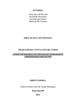 AUTORES:
               Ester Silva de Oliveira
               Rosineide Maximino
                Severina dos Santos
               Maria da Paz Teixeira




          EDUCAÇÃO E TECNOLOGIA




    TRABALHO DE CONCLUSÃO DE CURSO

CURSO TECNOLOGIA NA EDUCAÇÃO: ENSINANDO E
         APRENDENDO COM AS TICS




                 ORIENTADORA:


      Izabel Cristina Costa De Araújo Rodrigues
                   Dona Inês/PB
                        2011
 