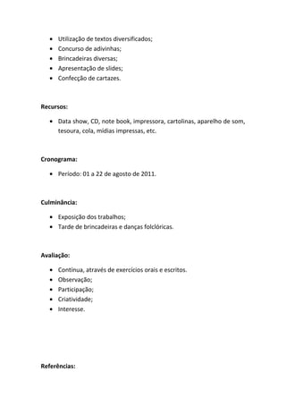 Utilização de textos diversificados;
      Concurso de adivinhas;
      Brincadeiras diversas;
      Apresentação de slides;
      Confecção de cartazes.



Recursos:

      Data show, CD, note book, impressora, cartolinas, aparelho de som,
      tesoura, cola, mídias impressas, etc.



Cronograma:

      Período: 01 a 22 de agosto de 2011.



Culminância:

      Exposição dos trabalhos;
      Tarde de brincadeiras e danças folclóricas.



Avaliação:

      Contínua, através de exercícios orais e escritos.
      Observação;
      Participação;
      Criatividade;
      Interesse.




Referências:
 