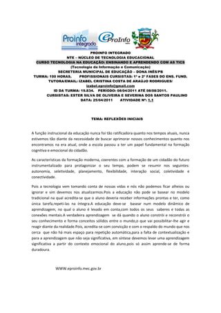 PROINFO INTEGRADO
                 NTE – NÚCLEO DE TECNOLOGIA EDUCACIONAL
  CURSO TECNOLOGIA NA EDUCAÇÃO: ENSINANDO E APRENDENDO COM AS TICS
                  (Tecnologia da Informação e Comunicação)
            SECRETERIA MUNICIPAL DE EDUCAÇÃO – DONA INÊS/PB
 TURMA: 100 HORAS.     PROFISSIONAIS CURSISTAS: 1ª e 2ª FASES DO ENS. FUND.
       TUTORA/EMAIL: IZABEL CRISTINA COSTA DE ARAÚJO RODRIGUES/
                          izabel.eproinfo@gmail.com
          ID DA TURMA: 19.834. PERÍODO: 08/04/2011 ATÉ 08/08/2011.
      CURSISTAS: ESTER SILVA DE OLIVEIRA E SEVERINA DOS SANTOS PAULINO
                        DATA: 25/04/2011    ATIVIDADE Nº: 1.1




                                  TEMA: REFLEXÕES INICIAIS



A função instrucional da educação nunca foi tão ratificadora quanto nos tempos atuais, nunca
estivemos tão diante da necessidade de buscar aprimorar nossos conhecimentos quanto nos
encontramos na era atual, onde a escola passou a ter um papel fundamental na formação
cognitiva e emocional do cidadão.

As características da formação moderna, coerentes com a formação de um cidadão do futuro
instrumentalizado para protagonizar o seu tempo, podem se resumir nos seguintes:
autonomia, seletividade, planejamento, flexibilidade, interação social, coletividade e
conectividade.

Pois a tecnologia vem tomando conta de nossas vidas e nós não podemos ficar alheios ou
ignorar e sim devemos nos atualizarmos.Pois a educação não pode se basear no modelo
tradicional na qual acredita-se que o aluno deveria receber informações prontas e ter, como
única tarefa,repeti-las na íntegra.A educação deve-se basear num modelo dinâmico de
aprendizagem, no qual o aluno é levado em conta,com todos os seus saberes e todas as
conexões mentais.A verdadeira aprendizagem se dá quando o aluno constrói e reconstrói o
seu conhecimento e forma conceitos sólidos entre o mundo,o que vai possibilitar-lhe agir e
reagir diante da realidade.Pois, acredita-se com convicção e com o respaldo do mundo que nos
cerca que não há mais espaço para repetição automática,para a falta de contextualização e
para a aprendizagem que não seja significativa, em síntese devemos levar uma aprendizagem
significativa a partir do contexto emocional do aluno,pois só assim aprende-se de forma
duradoura.



             WWW.eproinfo.mec.gov.br
 