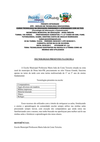 PROINFO INTEGRADO
                 NTE – NÚCLEO DE TECNOLOGIA EDUCACIONAL
  CURSO TECNOLOGIA NA EDUCAÇÃO: ENSINANDO E APRENDENDO COM AS TICS
                  (Tecnologia da Informação e Comunicação)
            SECRETERIA MUNICIPAL DE EDUCAÇÃO – DONA INÊS/PB
 TURMA: 100 HORAS.     PROFISSIONAIS CURSISTAS: 1ª e 2ª FASES DO ENS. FUND.
       TUTORA/EMAIL: IZABEL CRISTINA COSTA DE ARAÚJO RODRIGUES/
                          izabel.eproinfo@gmail.com
          ID DA TURMA: 19.834. PERÍODO: 08/04/2011 ATÉ 08/08/2011.
                        CURSISTA: ESTER SILVA DE OLIVEIRA
                        DATA: 26/05/2011    ATIVIDADE Nº: 1.4
          TEMA: TECNOLOGIAS EXISTENTES NA ESCOLA E A FORMA COMO AS
                              MESMAS SÃO UTILIZADAS




                        TECNOLOGIAS PRESENTES NA ESCOLA



         A Escola Municipal Professora Maria Ieda da Costa Teixeira situada na zona
rural do município de Dona Inês-PB, precisamente no sítio Várzea Grande, funciona
apenas no turno da tarde com uma turma multisseriada do 1° ao 5° ano do ensino
fundamental.

                            Tecnologias presentes na escola:

    Computadores
    Jogos diversos em madeira
    Mídias impressas
    Material dourado
    Ábaco
    Relógio


         Esses recursos são utilizados com o intuito de enriquecer as aulas, fortalecendo
o ensino e aprendizagem da comunidade escolar sempre utilizo nas minhas aulas
procurando sempre inovar, com exceção dos computadores que ainda estou me
familiarizando com o mesmo, mas tenho buscado me aperfeiçoar para melhor usá-lo nas
minhas aulas e fortalecer a aprendizagem dos meus alunos.



REFERÊNCIAS:

Escola Municipal Professora Maria Ieda da Costa Teixeira.
 