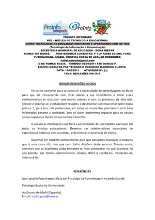 PROINFO INTEGRADO
                 NTE – NÚCLEO DE TECNOLOGIA EDUCACIONAL
  CURSO TECNOLOGIA NA EDUCAÇÃO: ENSINANDO E APRENDENDO COM AS TICS
                  (Tecnologia da Informação e Comunicação)
            SECRETERIA MUNICIPAL DE EDUCAÇÃO – DONA INÊS/PB
 TURMA: 100 HORAS.     PROFISSIONAIS CURSISTAS: 1ª e 2ª FASES DO ENS. FUND.
       TUTORA/EMAIL: IZABEL CRISTINA COSTA DE ARAÚJO RODRIGUES/
                          izabel.eproinfo@gmail.com
          ID DA TURMA: 19.834. PERÍODO: 08/04/2011 ATÉ 08/08/2011.
          EQUIPE: MARIA DA PAZ TEIXEIRA E ROSINEIDE MAXIMINO DUARTE.
                        DATA: 16/05/2011    ATIVIDADE Nº: 1.1
                             TEMA: REFLEXÕES INICIAIS



                            NOSSAS REFLEXÕES INICIAIS

       Há vários caminhos para se construir a necessidade de aprendizagem no aluno
para que ele compreenda com total clareza a sua importância e como esses
conhecimentos se articulam com outros saberes e com os processos da vida real.
Crescer é desafiar-se, é estabelecer relações, é desenvolver um novo olhar sobre nossa
prática. E, para isso, nós professores, em todos os momentos precisamos estar bem
informados perante a sociedade, pois só assim poderemos repassar para os nossos
alunos segurança diante do que iremos transmitir.

       O acesso às informações nos trará a possibilidade de um trabalho exemplar em
todos os âmbitos educacionais. Devemos ser colecionadores incansáveis de
experiências didáticas bem sucedidas, e de técnicas e dinâmicas de ensino.

       Devemos ter também conhecimento para que possamos manusear a máquina
que é uma coisa útil, mas que nem todos dispõem deste recurso. Mesmo assim,
sentimos que os brasileiros estão tornando-se mais conectados no que acontece no
seu planeta, são formas extremamente velozes, difícil é recebê-las, interpretá-las,
selecioná-las.



                                       REFERÊNCIAS

Juan Ignacio Pozo é especialista em Psicologia da Aprendizagem e catedrático de

Psicologia Básica na Universidade

Autônoma de Madri (Espanha).
E-mail: nacho.pozo@uam.es
 