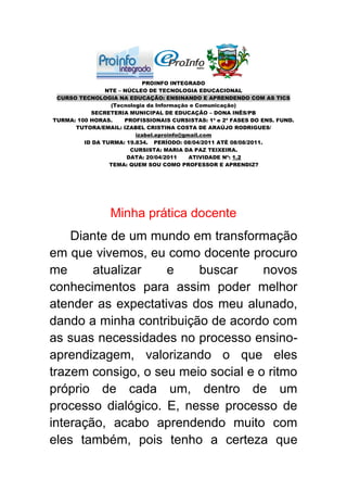 PROINFO INTEGRADO
                NTE – NÚCLEO DE TECNOLOGIA EDUCACIONAL
 CURSO TECNOLOGIA NA EDUCAÇÃO: ENSINANDO E APRENDENDO COM AS TICS
                 (Tecnologia da Informação e Comunicação)
           SECRETERIA MUNICIPAL DE EDUCAÇÃO – DONA INÊS/PB
TURMA: 100 HORAS.     PROFISSIONAIS CURSISTAS: 1ª e 2ª FASES DO ENS. FUND.
      TUTORA/EMAIL: IZABEL CRISTINA COSTA DE ARAÚJO RODRIGUES/
                         izabel.eproinfo@gmail.com
         ID DA TURMA: 19.834. PERÍODO: 08/04/2011 ATÉ 08/08/2011.
                        CURSISTA: MARIA DA PAZ TEIXEIRA.
                       DATA: 20/04/2011    ATIVIDADE Nº: 1.2
                 TEMA: QUEM SOU COMO PROFESSOR E APRENDIZ?




                 Minha prática docente
    Diante de um mundo em transformação
em que vivemos, eu como docente procuro
me      atualizar   e    buscar      novos
conhecimentos para assim poder melhor
atender as expectativas dos meu alunado,
dando a minha contribuição de acordo com
as suas necessidades no processo ensino-
aprendizagem, valorizando o que eles
trazem consigo, o seu meio social e o ritmo
próprio de cada um, dentro de um
processo dialógico. E, nesse processo de
interação, acabo aprendendo muito com
eles também, pois tenho a certeza que
 